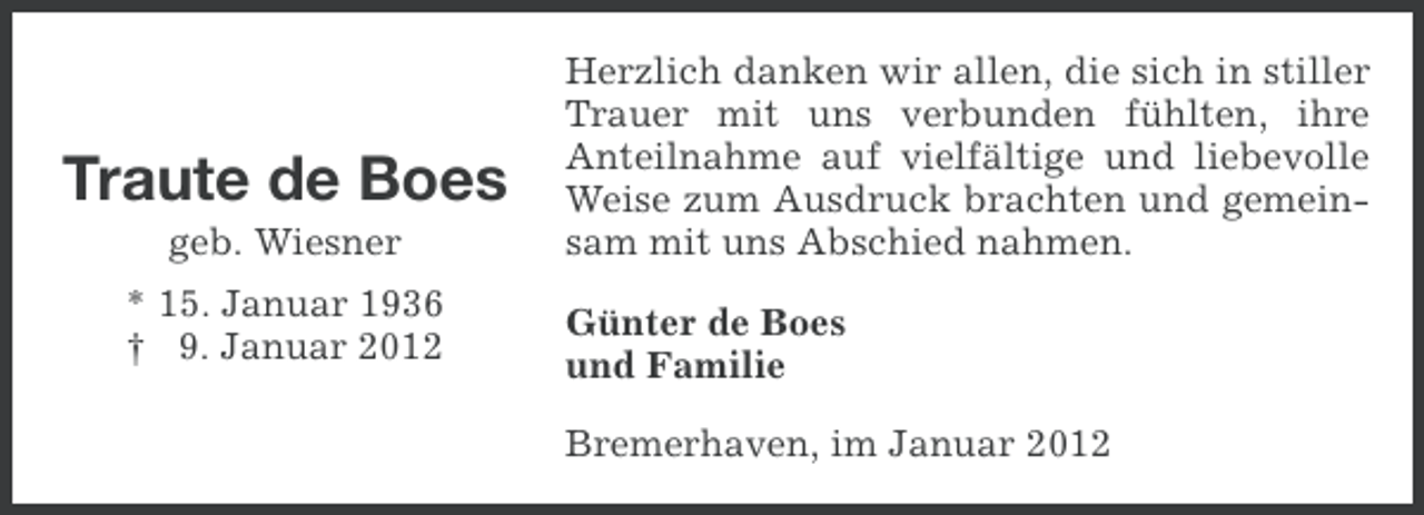 <p>Traute de Boes<br />geb. Wiesner<br />* 15. Januar 1936<br />† 9. Januar 2012</p><p>Herzlich danken wir allen, die sich in stiller<br />Trauer mit uns verbunden fühlten, ihre<br />Anteilnahme auf vielfältige und liebevolle<br />Weise zum Ausdruck brachten und gemeinsam mit uns Abschied nahmen.<br />Günter de Boes<br />und Familie<br />Bremerhaven, im Januar 2012</p>