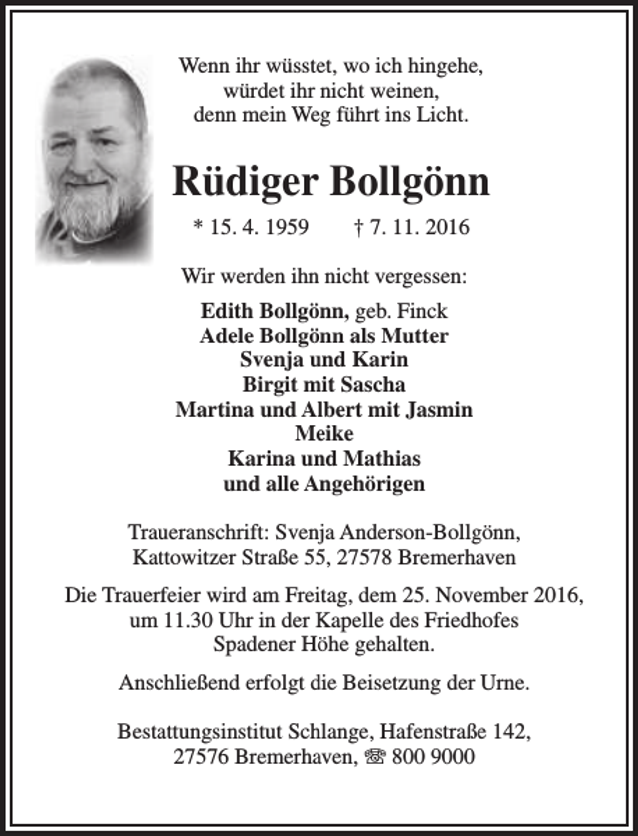 <p>Wenn ihr wüsstet, wo ich hingehe,<br />würdet ihr nicht weinen,<br />denn mein Weg führt ins Licht.</p><p>Rüdiger Bollgönn<br />* 15. 4. 1959</p><p>† 7. 11. 2016</p><p>Wir werden ihn nicht vergessen:<br />Edith Bollgönn, geb. Finck<br />Adele Bollgönn als Mutter<br />Svenja und Karin<br />Birgit mit Sascha<br />Martina und Albert mit Jasmin<br />Meike<br />Karina und Mathias<br />und alle Angehörigen<br />Traueranschrift: Svenja Anderson-Bollgönn,<br />Kattowitzer Straße 55, 27578 Bremerhaven<br />Die Trauerfeier wird am Freitag, dem 25. November 2016,<br />um 11.30 Uhr in der Kapelle des Friedhofes<br />Spadener Höhe gehalten.<br />Anschließend erfolgt die Beisetzung der Urne.<br />Bestattungsinstitut Schlange, Hafenstraße 142,<br />27576 Bremerhaven, T 800 9000</p>