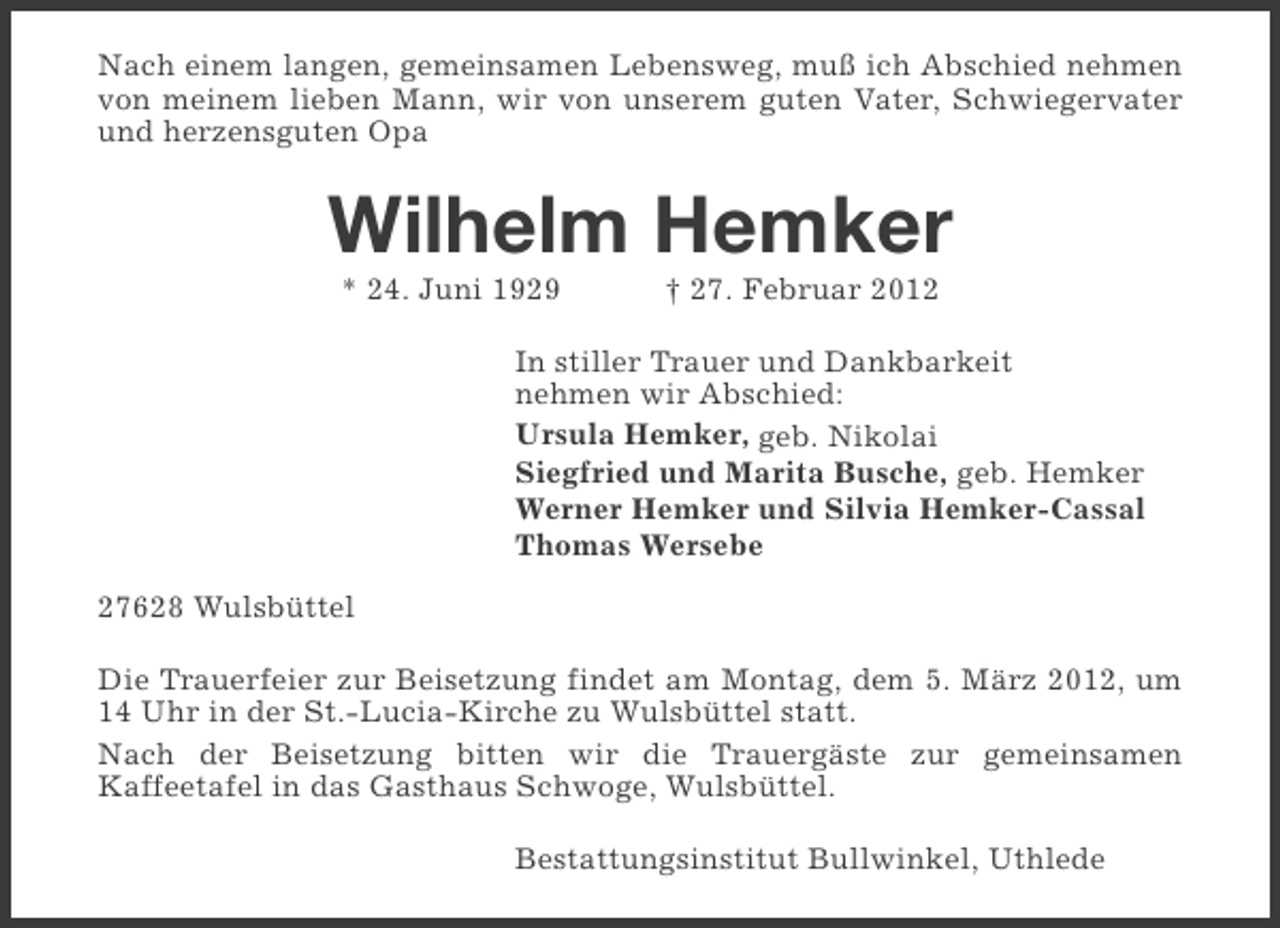 <p>Nach einem langen, gemeinsamen Lebensweg, muß ich Abschied nehmen<br />von meinem lieben Mann, wir von unserem guten Vater, Schwiegervater<br />und herzensguten Opa</p><p>Wilhelm Hemker<br />* 24. Juni 1929</p><p>† 27. Februar 2012</p><p>In stiller Trauer und Dankbarkeit<br />nehmen wir Abschied:<br />Ursula Hemker, geb. Nikolai<br />Siegfried und Marita Busche, geb. Hemker<br />Werner Hemker und Silvia Hemker-Cassal<br />Thomas Wersebe<br />27628 Wulsbüttel<br />Die Trauerfeier zur Beisetzung findet am Montag, dem 5. März 2012, um<br />14 Uhr in der St.-Lucia-Kirche zu Wulsbüttel statt.<br />Nach der Beisetzung bitten wir die Trauergäste zur gemeinsamen<br />Kaffeetafel in das Gasthaus Schwoge, Wulsbüttel.<br />Bestattungsinstitut Bullwinkel, Uthlede</p>