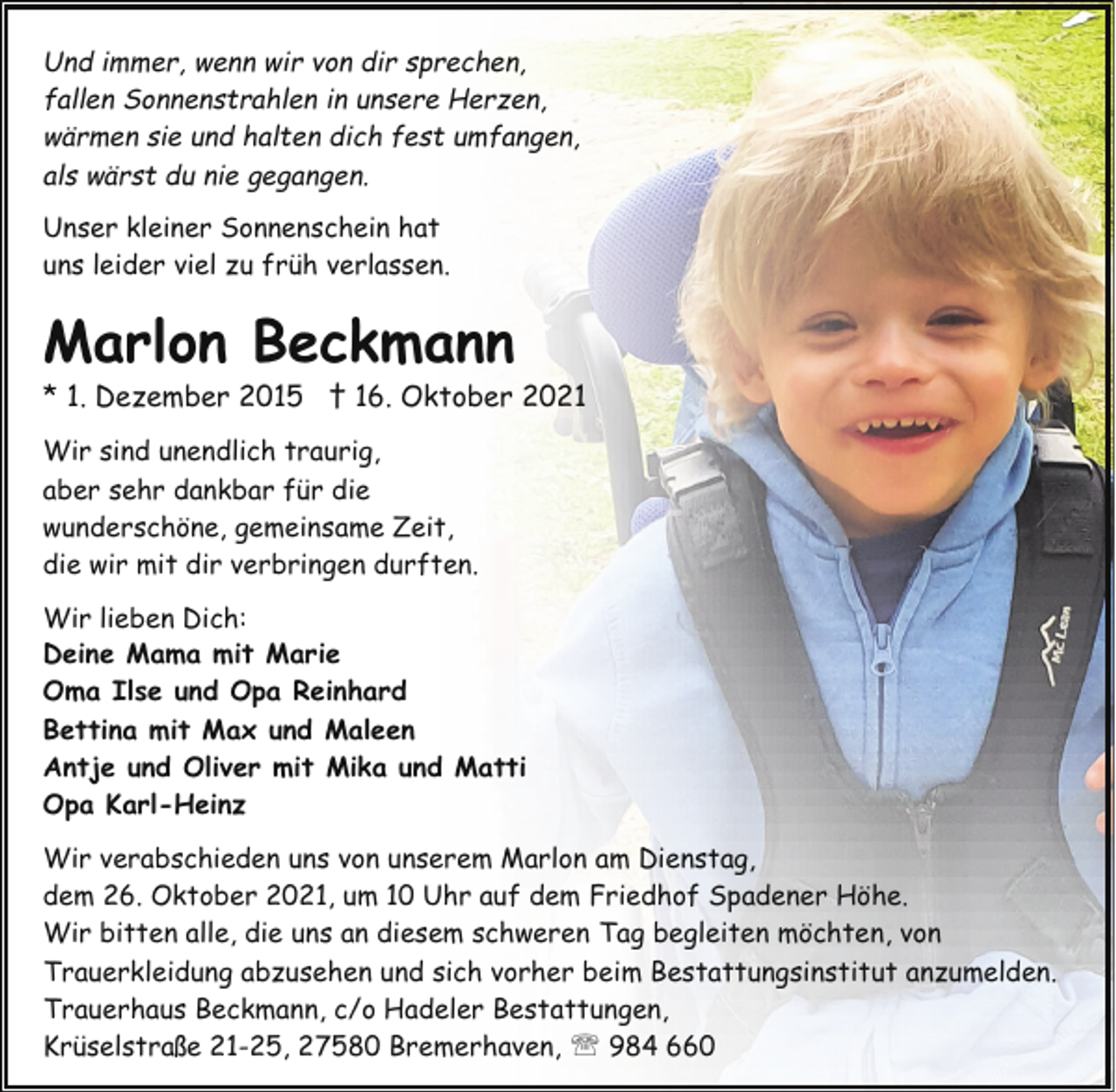 <p>Und immer, wenn wir von dir sprechen,<br />fallen Sonnenstrahlen in unsere Herzen,<br />wärmen sie und halten dich fest umfangen,<br />als wärst du nie gegangen.<br />Unser kleiner Sonnenschein hat<br />uns leider viel zu früh verlassen.</p><p>Marlon Beckmann</p><p>* 1. Dezember 2015 † 16. Oktober 2021<br />Wir sind unendlich traurig,<br />aber sehr dankbar für die<br />wunderschöne, gemeinsame Zeit,<br />die wir mit dir verbringen durften.<br />Wir lieben Dich:<br />Deine Mama mit Marie<br />Oma Ilse und Opa Reinhard<br />Bettina mit Max und Maleen<br />Antje und Oliver mit Mika und Matti<br />Opa Karl-Heinz<br />Wir verabschieden uns von unserem Marlon am Dienstag,<br />dem 26. Oktober 2021, um 10 Uhr auf dem Friedhof Spadener Höhe.<br />Wir bitten alle, die uns an diesem schweren Tag begleiten möchten, von<br />Trauerkleidung abzusehen und sich vorher beim Bestattungsinstitut anzumelden.<br />Trauerhaus Beckmann, c/o Hadeler Bestattungen,<br />Krüselstraße 21-25, 27580 Bremerhaven, ' 984 660</p>