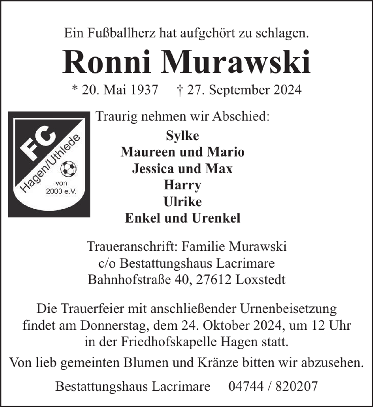 <p>Ein Fußballherz hat aufgehört zu schlagen.</p><p>Ronni Murawski<br />* 20. Mai 1937</p><p>† 27. September 2024</p><p>Traurig nehmen wir Abschied:<br />Sylke<br />Maureen und Mario<br />Jessica und Max<br />Harry<br />Ulrike<br />Enkel und Urenkel<br />Traueranschrift: Familie Murawski<br />c/o Bestattungshaus Lacrimare<br />Bahnhofstraße 40, 27612 Loxstedt<br />Die Trauerfeier mit anschließender Urnenbeisetzung<br />findet am Donnerstag, dem 24. Oktober 2024, um 12 Uhr<br />in der Friedhofskapelle Hagen statt.<br />Von lieb gemeinten Blumen und Kränze bitten wir abzusehen.<br />Bestattungshaus Lacrimare</p><p>04744 / 820207</p>