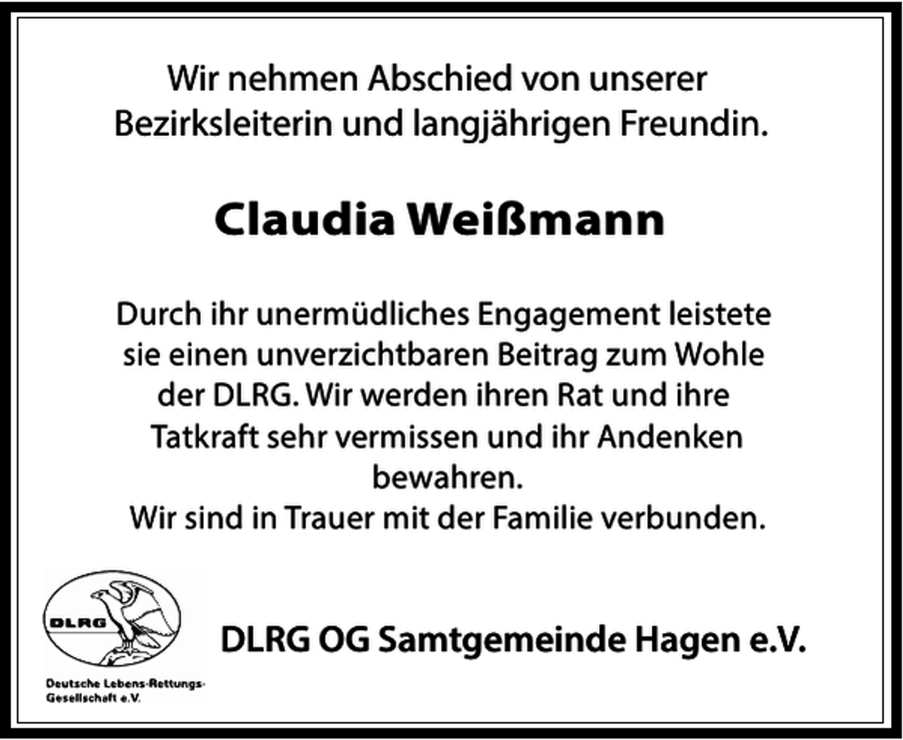 <p>Wir nehmen Abschied von unserer<br />Bezirksleiterin und langjährigen Freundin.</p><p>Claudia Weißmann<br />Durch ihr unermüdliches Engagement leistete<br />sie einen unverzichtbaren Beitrag zum Wohle<br />der DLRG. Wir werden ihren Rat und ihre<br />Tatkraft sehr vermissen und ihr Andenken<br />bewahren.<br />Wir sind in Trauer mit der Familie verbunden.</p><p>DLRG OG Samtgemeinde Hagen e.V.</p>