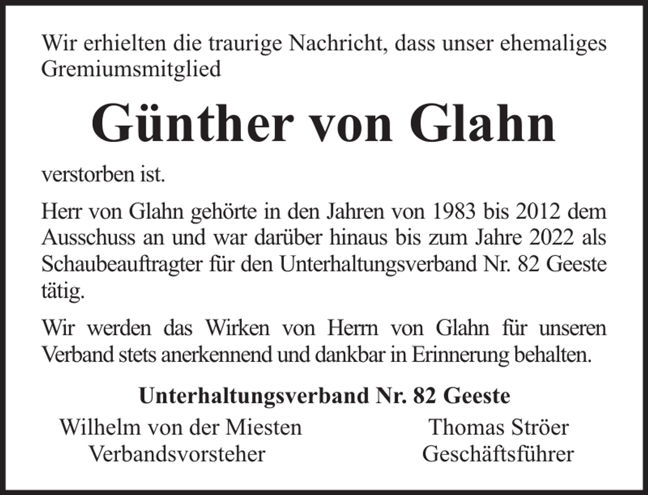 <p>Wir erhielten die traurige Nachricht, dass unser ehemaliges<br />Gremiumsmitglied</p><p>Günther von Glahn</p><p>verstorben ist.</p><p>Herr von Glahn gehörte in den Jahren von 1983 bis 2012 dem<br />Ausschuss an und war darüber hinaus bis zum Jahre 2022 als<br />Schaubeauftragter für den Unterhaltungsverband Nr. 82 Geeste<br />tätig.<br />Wir werden das Wirken von Herrn von Glahn für unseren<br />Verband stets anerkennend und dankbar in Erinnerung behalten.<br />Unterhaltungsverband Nr. 82 Geeste<br />Wilhelm von der Miesten<br />Thomas Ströer<br />Verbandsvorsteher<br />Geschäftsführer</p>