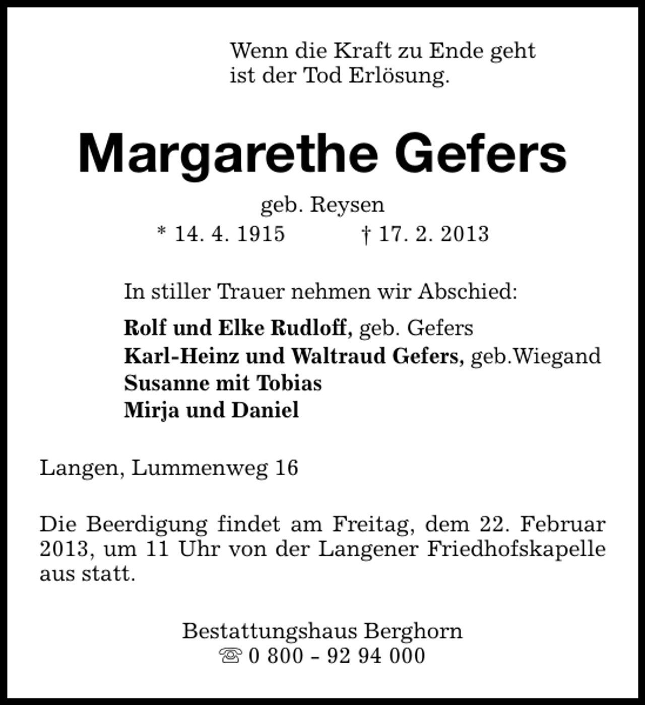 <p>Wenn die Kraft zu Ende geht<br />ist der Tod Erlösung.</p><p>Margarethe Gefers<br />geb. Reysen<br />* 14. 4. 1915<br />† 17. 2. 2013</p><p>In stiller Trauer nehmen wir Abschied:<br />Rolf und Elke Rudloff, geb. Gefers<br />Karl-Heinz und Waltraud Gefers, geb.Wiegand<br />Susanne mit Tobias<br />Mirja und Daniel<br />Langen, Lummenweg 16<br />Die Beerdigung findet am Freitag, dem 22. Februar<br />2013, um 11 Uhr von der Langener Friedhofskapelle<br />aus statt.<br />Bestattungshaus Berghorn<br />s 0 800 - 92 94 000</p>