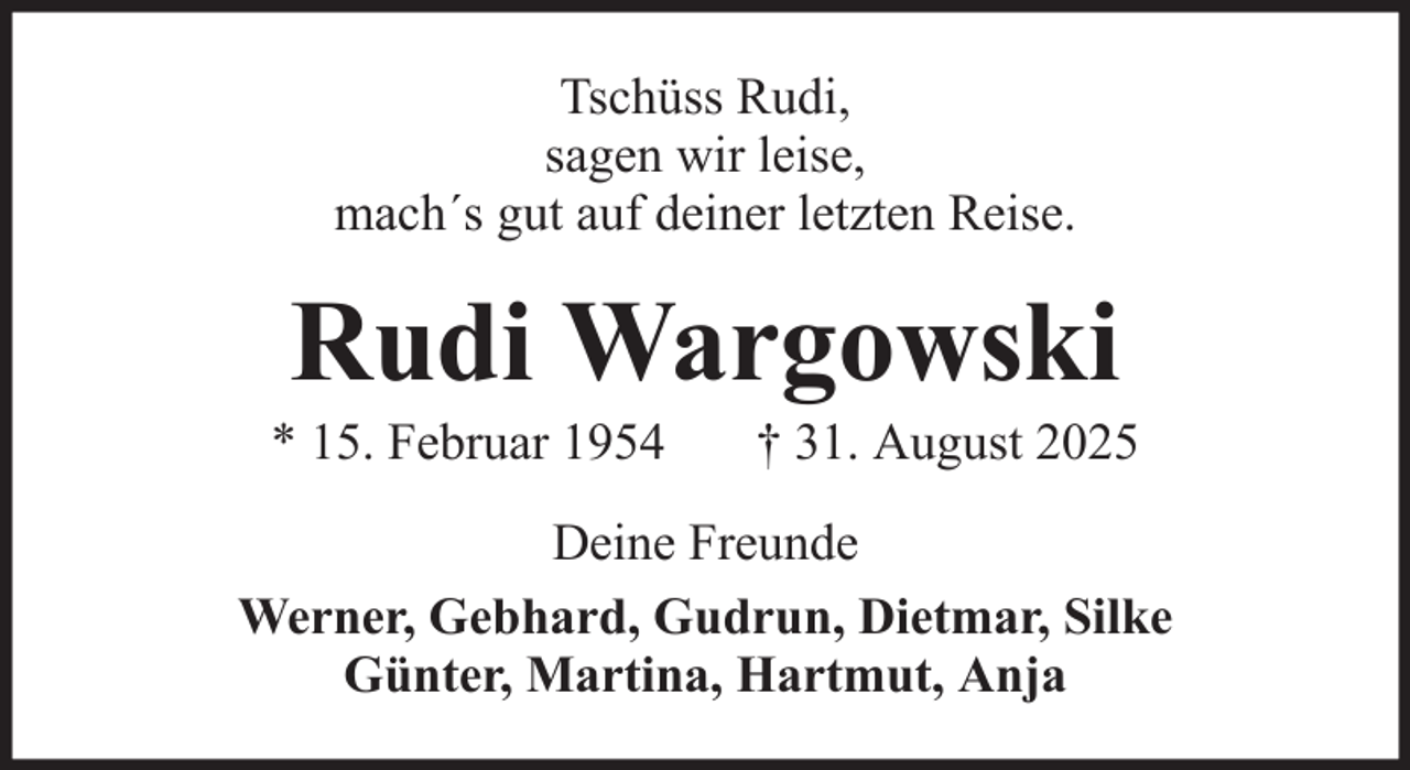 <p>Tschüss Rudi,<br />sagen wir leise,<br />mach´s gut auf deiner letzten Reise.</p><p>Rudi Wargowski<br />* 15. Februar 1954</p><p>† 31. August 2025</p><p>Deine Freunde<br />Werner, Gebhard, Gudrun, Dietmar, Silke<br />Günter, Martina, Hartmut, Anja</p>