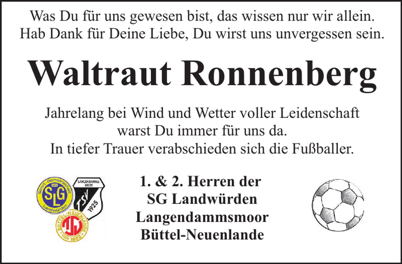 <p>Was Du für uns gewesen bist, das wissen nur wir allein.<br />Hab Dank für Deine Liebe, Du wirst uns unvergessen sein.</p><p>Waltraut Ronnenberg<br />Jahrelang bei Wind und Wetter voller Leidenschaft<br />warst Du immer für uns da.<br />In tiefer Trauer verabschieden sich die Fußballer.<br />1. &amp; 2. Herren der<br />SG Landwürden<br />Langendammsmoor<br />Büttel-Neuenlande</p>
