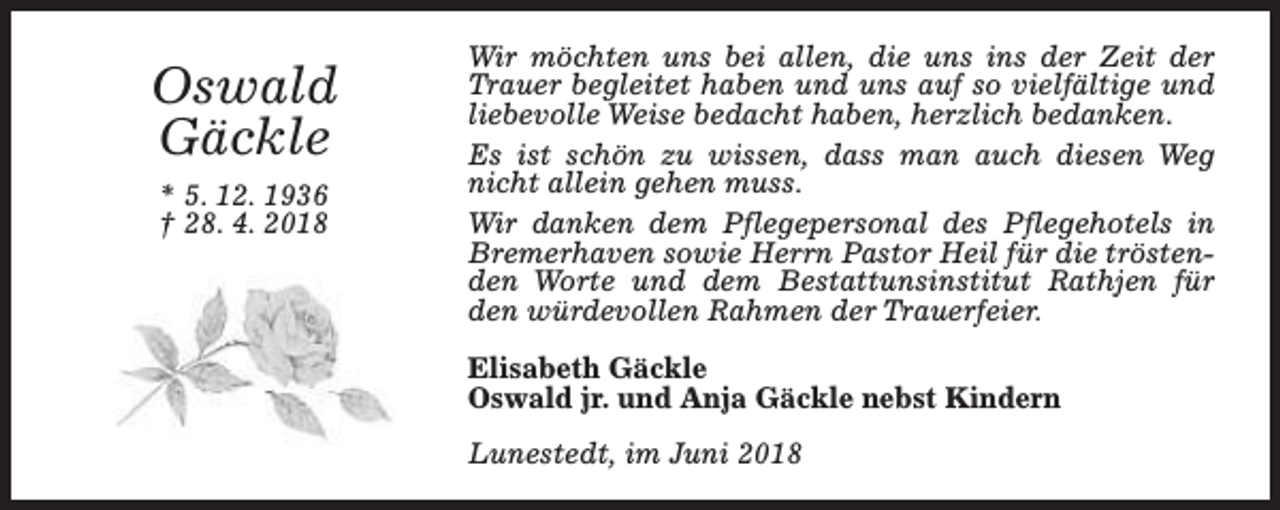 <p>Oswald<br />Gäckle<br />* 5. 12. 1936<br />† 28. 4. 2018</p><p>Wir möchten uns bei allen, die uns ins der Zeit der<br />Trauer begleitet haben und uns auf so vielfältige und<br />liebevolle Weise bedacht haben, herzlich bedanken.<br />Es ist schön zu wissen, dass man auch diesen Weg<br />nicht allein gehen muss.<br />Wir danken dem Pflegepersonal des Pflegehotels in<br />Bremerhaven sowie Herrn Pastor Heil für die tröstenden Worte und dem Bestattunsinstitut Rathjen für<br />den würdevollen Rahmen der Trauerfeier.<br />Elisabeth Gäckle<br />Oswald jr. und Anja Gäckle nebst Kindern<br />Lunestedt, im Juni 2018</p>