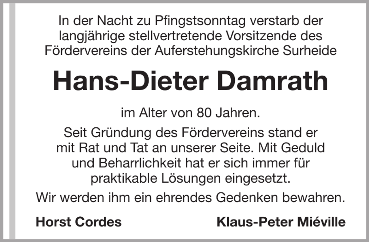 <p>In der Nacht zu Pfingstsonntag verstarb der<br />langjährige stellvertretende Vorsitzende des<br />Fördervereins der Auferstehungskirche Surheide</p><p>Hans-Dieter Damrath<br />im Alter von 80 Jahren.<br />Seit Gründung des Fördervereins stand er<br />mit Rat und Tat an unserer Seite. Mit Geduld<br />und Beharrlichkeit hat er sich immer für<br />praktikable Lösungen eingesetzt.<br />Wir werden ihm ein ehrendes Gedenken bewahren.<br />Horst Cordes</p><p>Klaus-Peter Miéville</p>