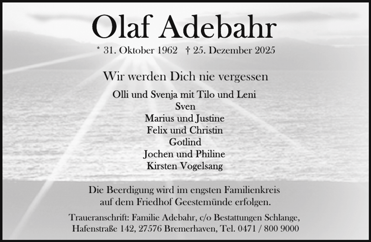 <p>* 31. Oktober 1962 † 25. Dezember 2025</p>
<p>Wir werden Dich nie vergessen</p>
<p>Die Beerdigung wird im engsten Familienkreis<br />auf dem Friedhof Geestemünde erfolgen.<br />Traueranschrift: Familie Adebahr, c/o Bestattungen Schlange,<br />Hafenstraße 142, 27576 Bremerhaven, Tel. 0471 / 800 9000</p>
