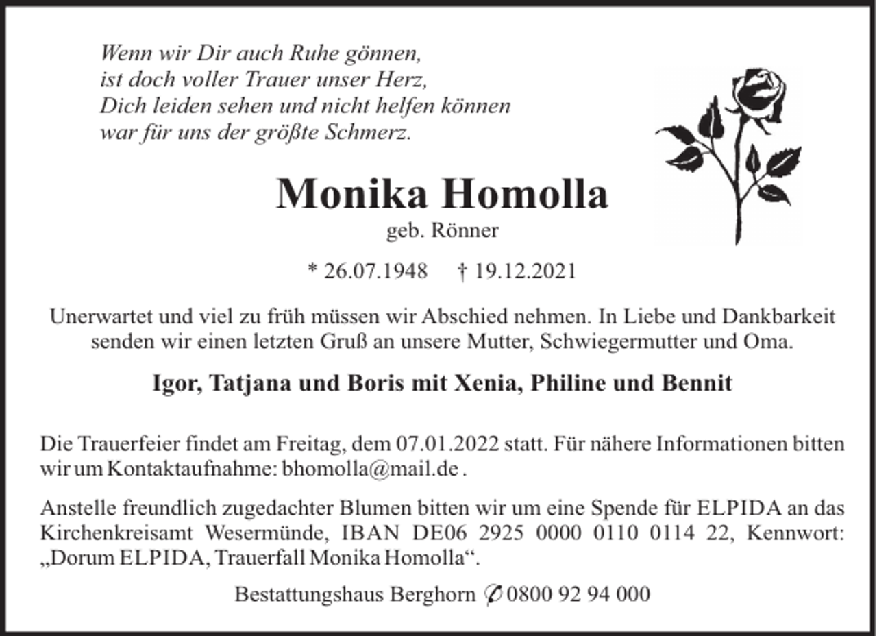 <p>Wenn wir Dir auch Ruhe gönnen,<br />ist doch voller Trauer unser Herz,<br />Dich leiden sehen und nicht helfen können<br />war für uns der größte Schmerz.</p><p>Monika Homolla<br />geb. Rönner<br />* 26.07.1948</p><p>† 19.12.2021</p><p>Unerwartet und viel zu früh müssen wir Abschied nehmen. In Liebe und Dankbarkeit<br />senden wir einen letzten Gruß an unsere Mutter, Schwiegermutter und Oma.</p><p>Igor, Tatjana und Boris mit Xenia, Philine und Bennit<br />Die Trauerfeier findet am Freitag, dem 07.01.2022 statt. Für nähere Informationen bitten<br />wir um Kontaktaufnahme: bhomolla@mail.de .<br />Anstelle freundlich zugedachter Blumen bitten wir um eine Spende für ELPIDA an das<br />Kirchenkreisamt Wesermünde, IBAN DE06 2925 00011114 22, Kennwort:<br />„Dorum ELPIDA, Trauerfall Monika Homolla“.<br />Bestattungshaus Berghorn * 0800 92 94 000</p>