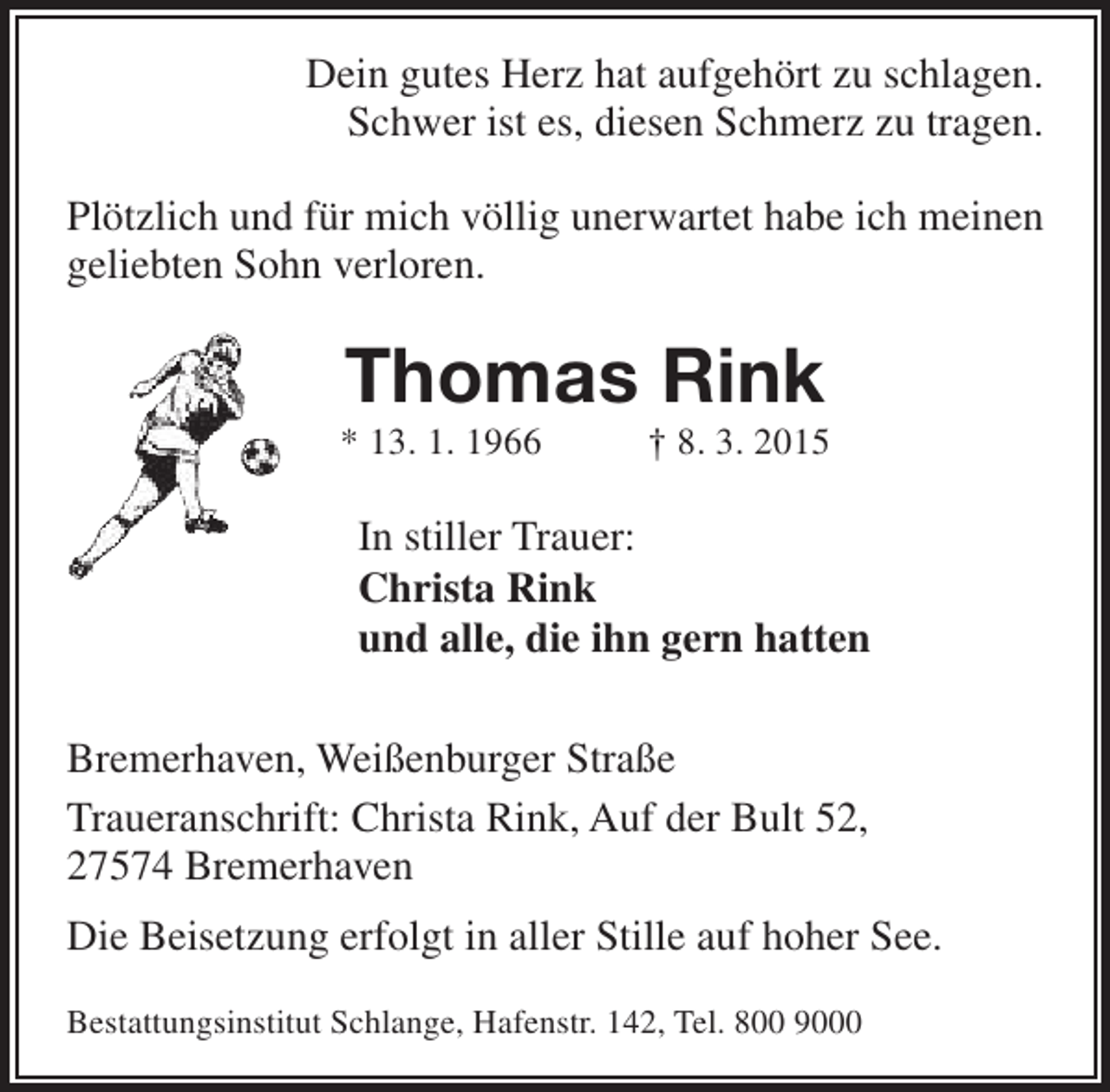 <p>Dein gutes Herz hat aufgehört zu schlagen.<br />Schwer ist es, diesen Schmerz zu tragen.<br />Plötzlich und für mich völlig unerwartet habe ich meinen<br />geliebten Sohn verloren.</p><p>Thomas Rink</p><p>* 13. 1. 1966</p><p>† 8. 3. 2015</p><p>In stiller Trauer:<br />Christa Rink<br />und alle, die ihn gern hatten<br />Bremerhaven, Weißenburger Straße<br />Traueranschrift: Christa Rink, Auf der Bult 52,<br />27574 Bremerhaven<br />Die Beisetzung erfolgt in aller Stille auf hoher See.<br />Bestattungsinstitut Schlange, Hafenstr. 142, Tel. 800 9000</p>