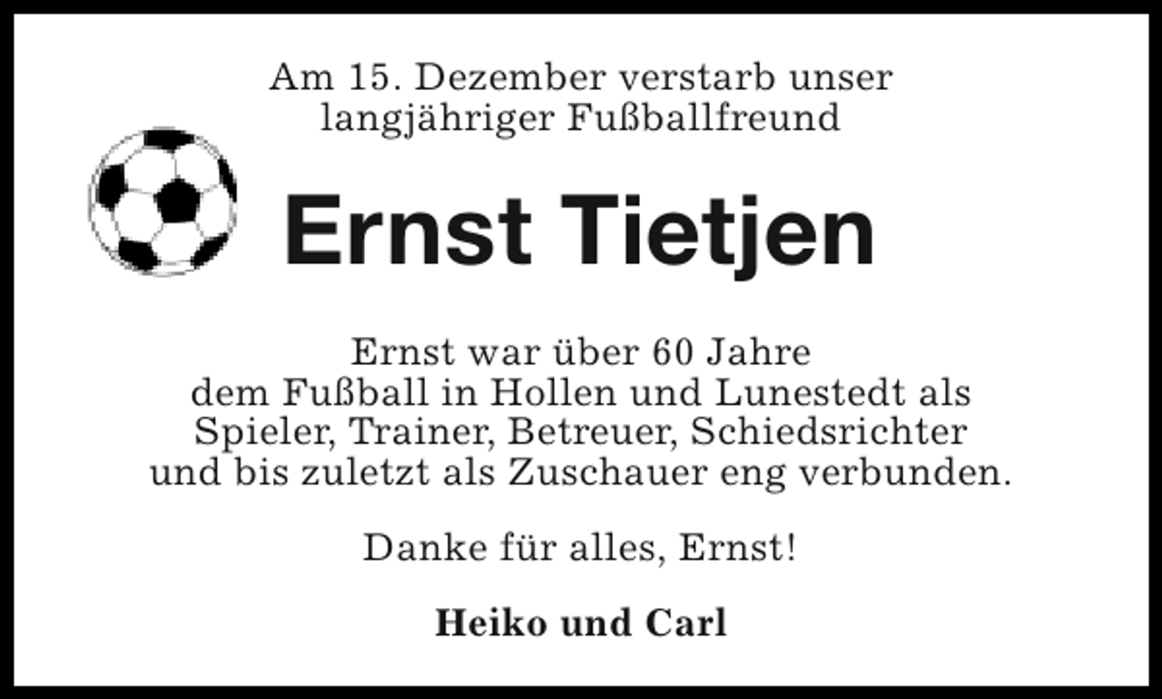 <p>Am 15. Dezember verstarb unser<br />langjähriger Fußballfreund</p><p>Ernst Tietjen<br />Ernst war über 60 Jahre<br />dem Fußball in Hollen und Lunestedt als<br />Spieler, Trainer, Betreuer, Schiedsrichter<br />und bis zuletzt als Zuschauer eng verbunden.<br />Danke für alles, Ernst!<br />Heiko und Carl</p>