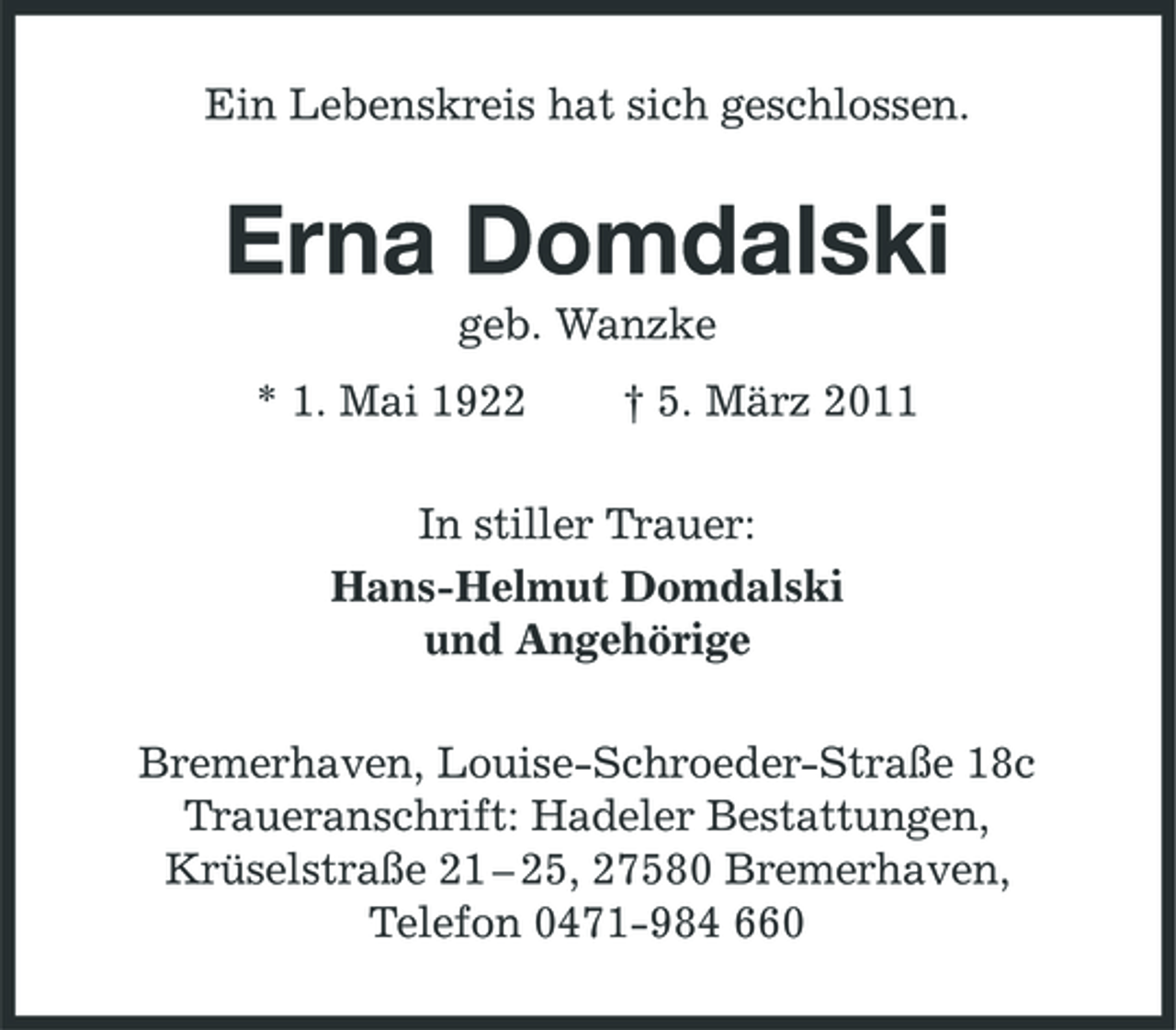 <p>Ein Lebenskreis hat sich geschlossen.</p>
<p>Erna Domdalski<br />geb. Wanzke * 1. Mai 1922 † 5. März 2011 In stiller Trauer: Hans-Helmut Domdalski und Angehörige Bremerhaven, Louise-Schroeder-Straße 18c Traueranschrift: Hadeler Bestattungen, Krüselstraße 21 – 25, 27580 Bremerhaven, Telefon 0471-984 660</p>