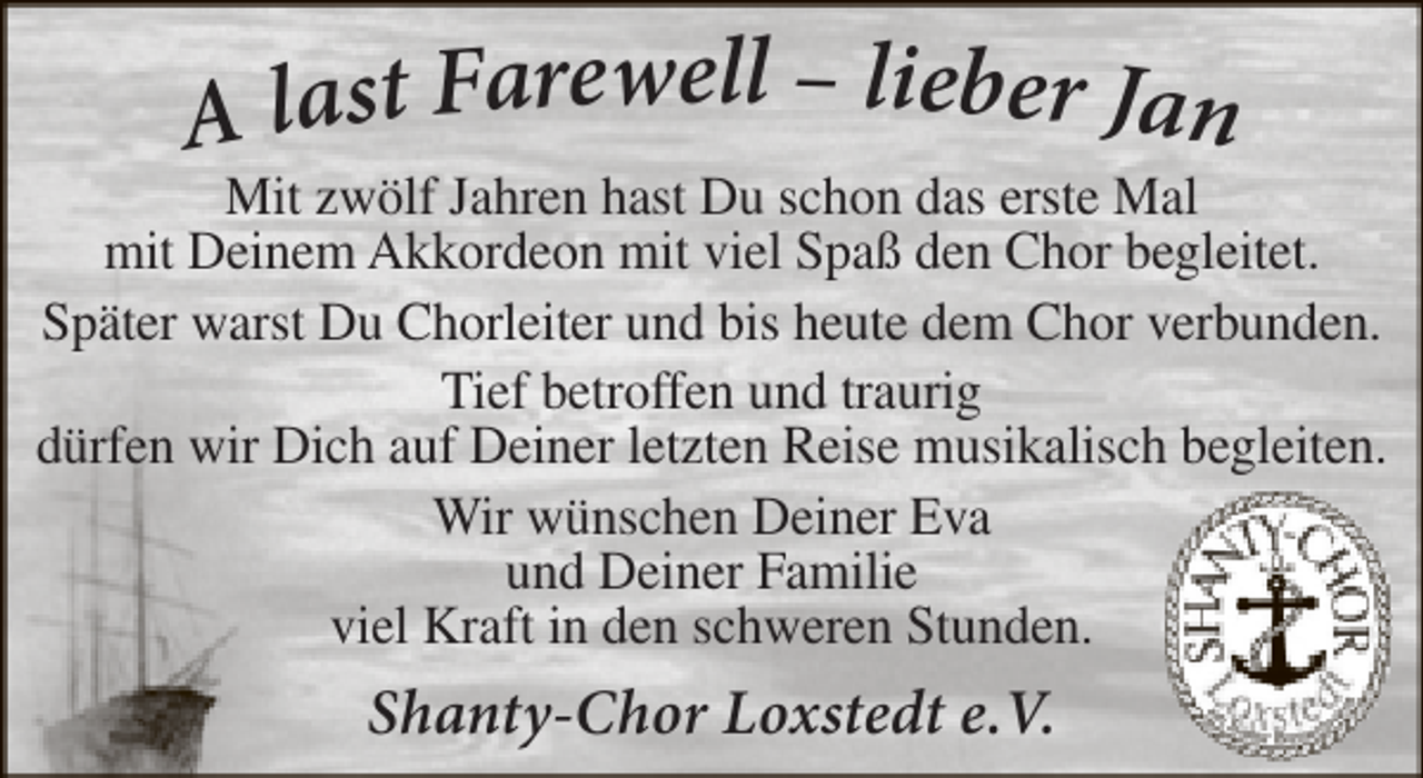 <p>A last Farewell – lieber Jan</p><p>Mit zwölf Jahren hast Du schon das erste Mal<br />mit Deinem Akkordeon mit viel Spaß den Chor begleitet.<br />Später warst Du Chorleiter und bis heute dem Chor verbunden.<br />Tief betroffen und traurig<br />dürfen wir Dich auf Deiner letzten Reise musikalisch begleiten.<br />Wir wünschen Deiner Eva<br />und Deiner Familie<br />viel Kraft in den schweren Stunden.</p><p>Shanty-Chor Loxstedt e.V.</p>