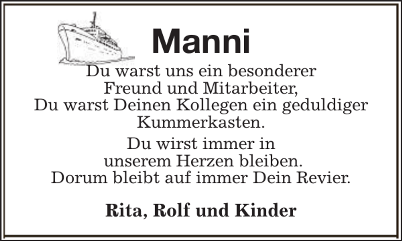 <p>Manni</p><p>Du warst uns ein besonderer<br />Freund und Mitarbeiter,<br />Du warst Deinen Kollegen ein geduldiger<br />Kummerkasten.<br />Du wirst immer in<br />unserem Herzen bleiben.<br />Dorum bleibt auf immer Dein Revier.</p><p>Rita, Rolf und Kinder</p>