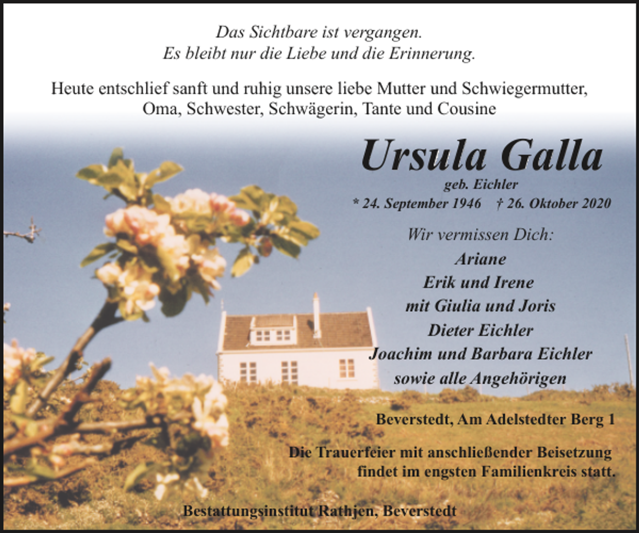 <p>Das Sichtbare ist vergangen.<br />Es bleibt nur die Liebe und die Erinnerung.<br />Heute entschlief sanft und ruhig unsere liebe Mutter und Schwiegermutter,<br />Oma, Schwester, Schwägerin, Tante und Cousine</p><p>Ursula Galla</p><p>geb. Eichler<br />* 24. September 1946 † 26. Oktober 2020</p><p>Wir vermissen Dich:<br />Ariane<br />Erik und Irene<br />mit Giulia und Joris<br />Dieter Eichler<br />Joachim und Barbara Eichler<br />sowie alle Angehörigen<br />Beverstedt, Am Adelstedter Berg 1<br />Die Trauerfeier mit anschließender Beisetzung<br />findet im engsten Familienkreis statt.<br />Bestattungsinstitut Rathjen, Beverstedt</p>