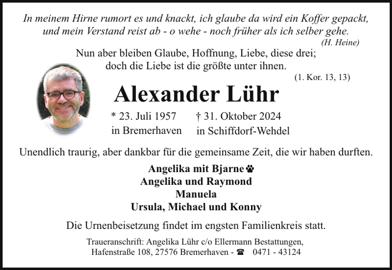 <p>In meinem Hirne rumort es und knackt, ich glaube da wird ein Koffer gepackt,<br />und mein Verstand reist ab - o wehe - noch früher als ich selber gehe.<br />Nun aber bleiben Glaube, Hoffnung, Liebe, diese drei;<br />doch die Liebe ist die größte unter ihnen.</p><p>Alexander Lühr</p><p>* 23. Juli 1957<br />in Bremerhaven</p><p>(H. Heine)</p><p>(1. Kor. 13, 13)</p><p>† 31. Oktober 2024<br />in Schiffdorf-Wehdel</p><p>Unendlich traurig, aber dankbar für die gemeinsame Zeit, die wir haben durften.<br />Angelika mit Bjarne<br />Angelika und Raymond<br />Manuela<br />Ursula, Michael und Konny<br />Die Urnenbeisetzung findet im engsten Familienkreis statt.<br />Traueranschrift: Angelika Lühr c/o Ellermann Bestattungen,<br />Hafenstraße 108, 27576 Bremerhaven - ( 0471 - 43124</p>