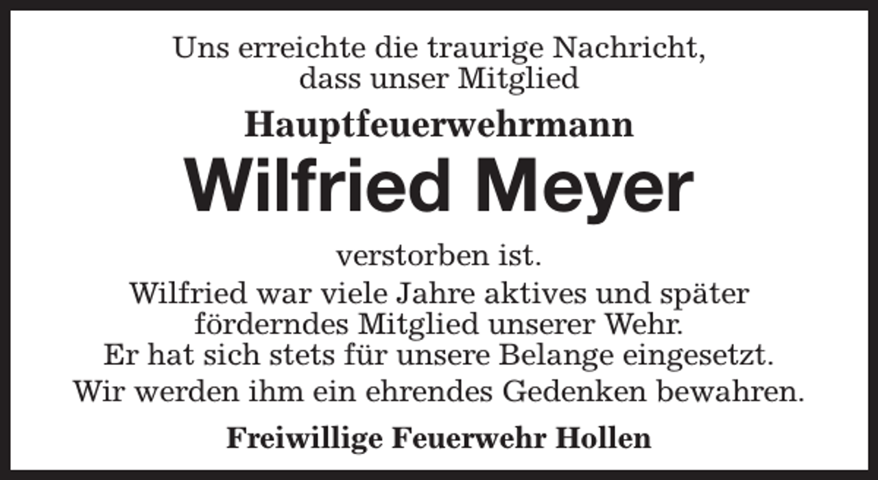 <p>Uns erreichte die traurige Nachricht,<br />dass unser Mitglied</p><p>Hauptfeuerwehrmann</p><p>Wilfried Meyer</p><p>verstorben ist.<br />Wilfried war viele Jahre aktives und später<br />förderndes Mitglied unserer Wehr.<br />Er hat sich stets für unsere Belange eingesetzt.<br />Wir werden ihm ein ehrendes Gedenken bewahren.<br />Freiwillige Feuerwehr Hollen</p>