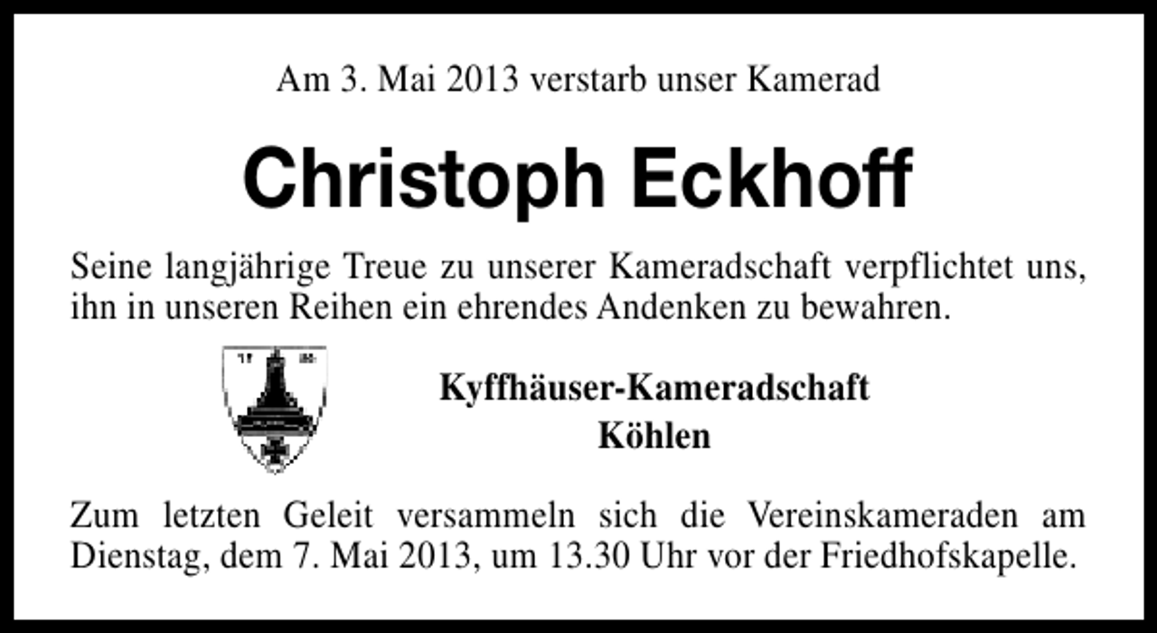 <p>Am 3. Mai 2013 verstarb unser Kamerad</p><p>Christoph Eckhoff<br />Seine langjährige Treue zu unserer Kameradschaft verpflichtet uns,<br />ihn in unseren Reihen ein ehrendes Andenken zu bewahren.<br />Kyffhäuser-Kameradschaft<br />Köhlen<br />Zum letzten Geleit versammeln sich die Vereinskameraden am<br />Dienstag, dem 7. Mai 2013, um 13.30 Uhr vor der Friedhofskapelle.</p>