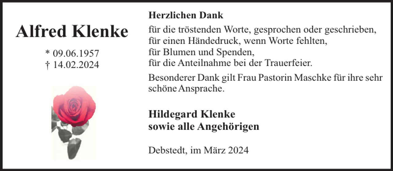 <p>Alfred Klenke<br />* 09.06.1957<br />† 14.02.2024</p><p>Herzlichen Dank<br />für die tröstenden Worte, gesprochen oder geschrieben,<br />für einen Händedruck, wenn Worte fehlten,<br />für Blumen und Spenden,<br />für die Anteilnahme bei der Trauerfeier.<br />Besonderer Dank gilt Frau Pastorin Maschke für ihre sehr<br />schöneAnsprache.</p><p>Hildegard Klenke<br />sowie alle Angehörigen<br />Debstedt, im März 2024</p>