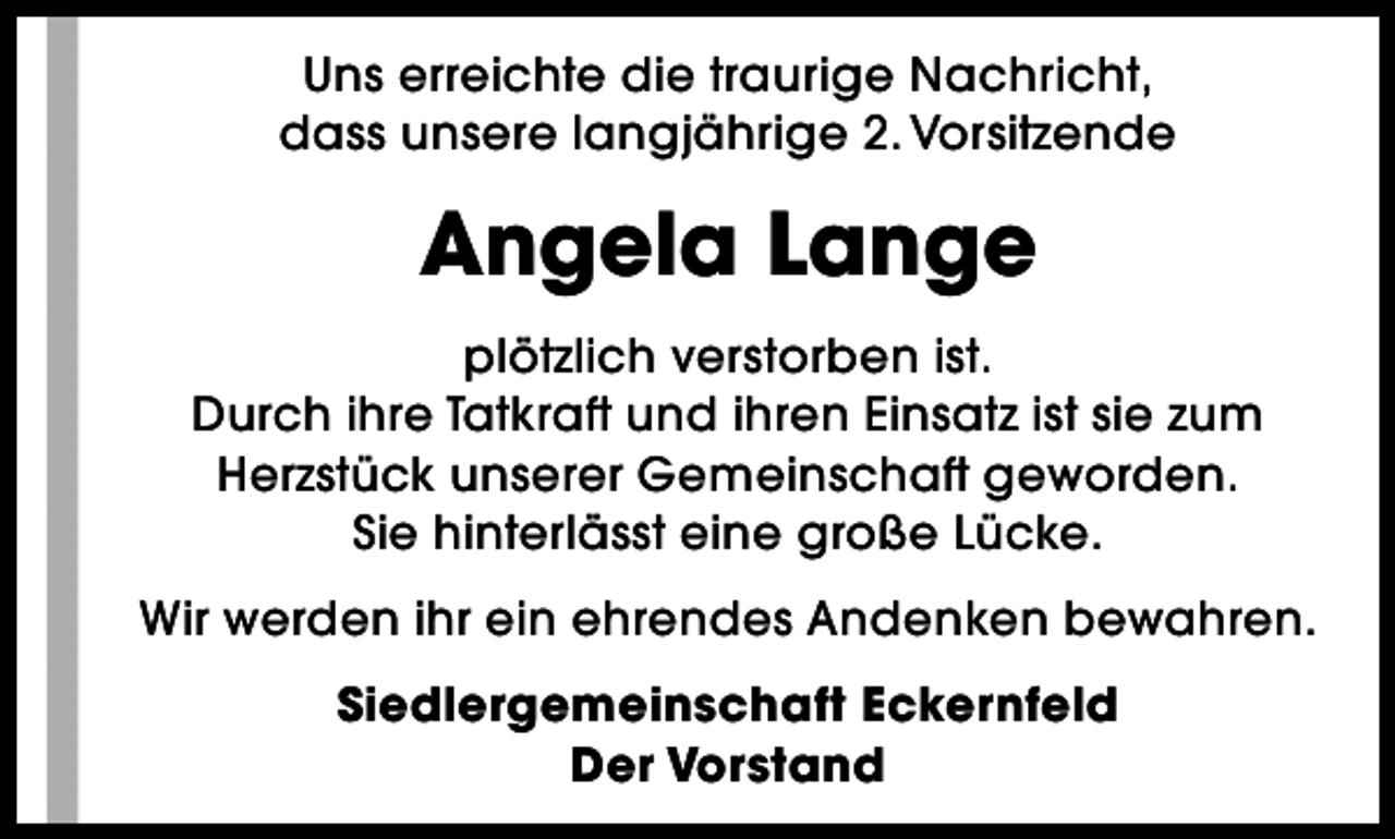 <p>Uns erreichte die traurige Nachricht,<br />dass unsere langjährige 2. Vorsitzende</p><p>Angela Lange<br />plötzlich verstorben ist.<br />Durch ihre Tatkraft und ihren Einsatz ist sie zum<br />Herzstück unserer Gemeinschaft geworden.<br />Sie hinterlässt eine große Lücke.<br />Wir werden ihr ein ehrendes Andenken bewahren.<br />Siedlergemeinschaft Eckernfeld<br />Der Vorstand</p>