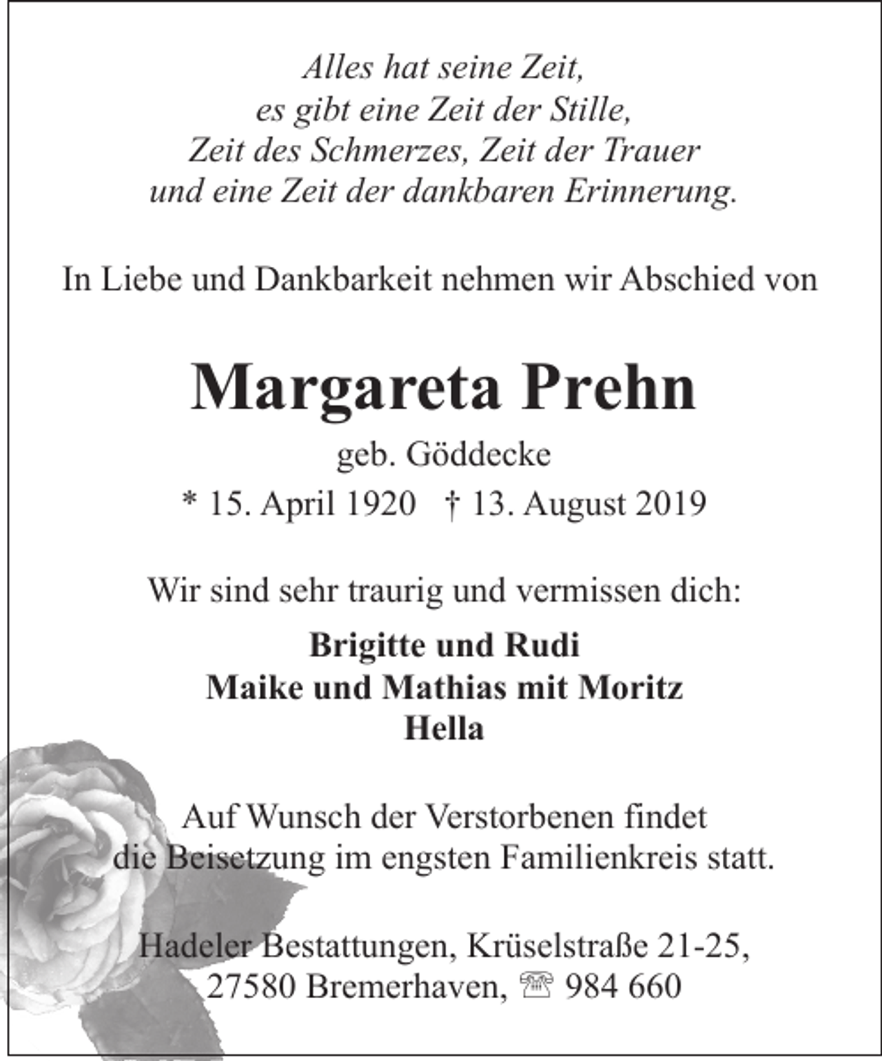 <p>Alles hat seine Zeit,<br />es gibt eine Zeit der Stille,<br />Zeit des Schmerzes, Zeit der Trauer<br />und eine Zeit der dankbaren Erinnerung.<br />In Liebe und Dankbarkeit nehmen wir Abschied von</p><p>Margareta Prehn</p><p>geb. Göddecke<br />* 15. April 1920 † 13. August 2019<br />Wir sind sehr traurig und vermissen dich:<br />Brigitte und Rudi<br />Maike und Mathias mit Moritz<br />Hella<br />Auf Wunsch der Verstorbenen findet<br />die Beisetzung im engsten Familienkreis statt.<br />Hadeler Bestattungen, Krüselstraße 21-25,<br />27580 Bremerhaven, ' 984 660</p>
