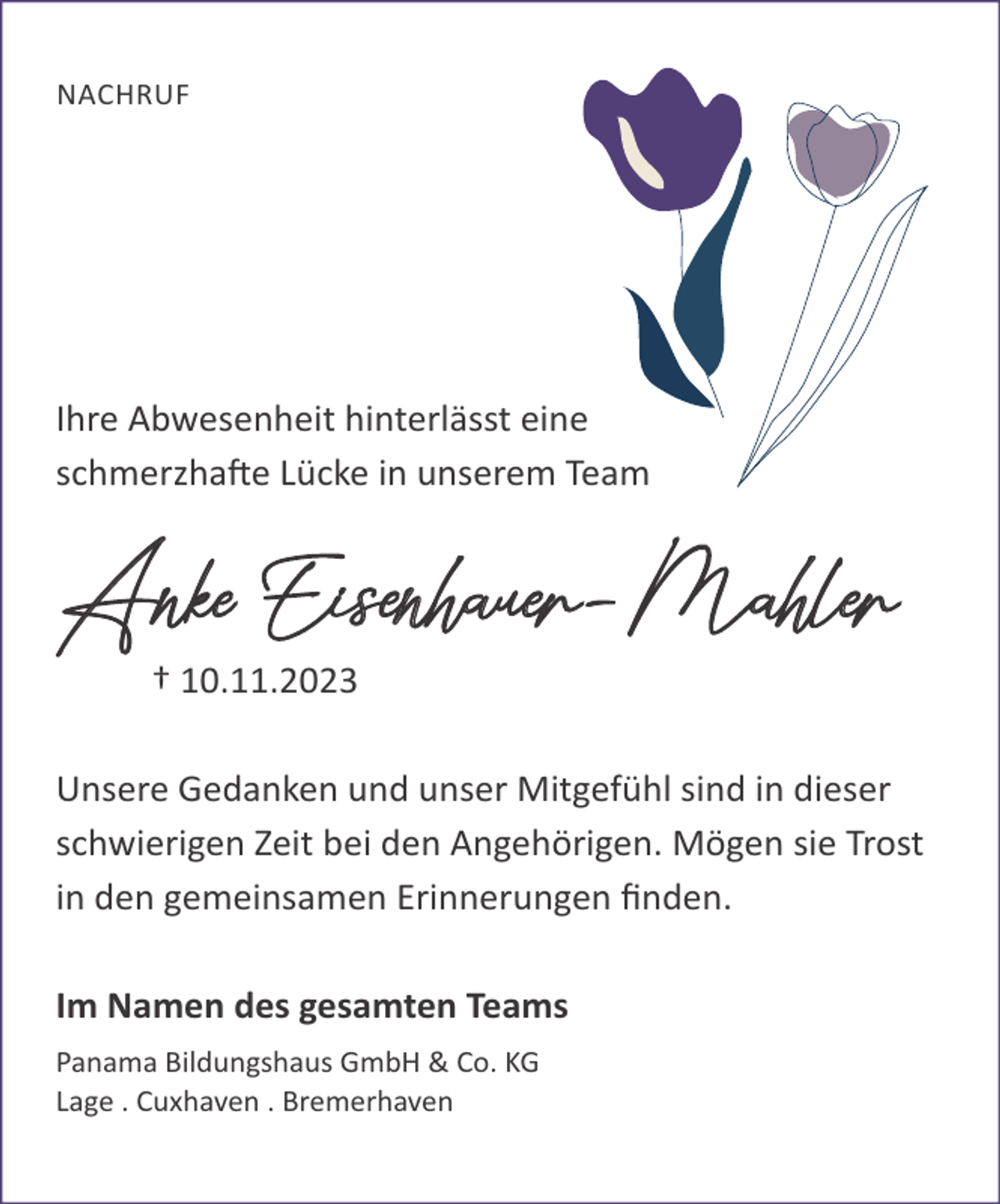 <p>NACHRUF</p><p>Ihre Abwesenheit hinterlässt eine<br />schmerzhafte Lücke in unserem Team</p><p>Anke Eisenhauer-Mahler<br />† 10.11.2023</p><p>Unsere Gedanken und unser Mitgefühl sind in dieser<br />schwierigen Zeit bei den Angehörigen. Mögen sie Trost<br />in den gemeinsamen Erinnerungen ﬁnden.<br />Im Namen des gesamten Teams<br />Panama Bildungshaus GmbH &amp; Co. KG<br />Lage . Cuxhaven . Bremerhaven</p>