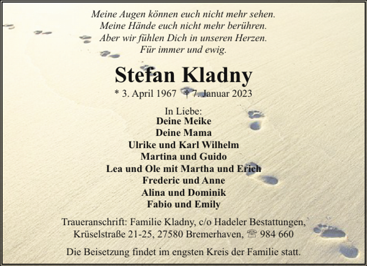 <p>Meine Augen können euch nicht mehr sehen.<br />Meine Hände euch nicht mehr berühren.<br />Aber wir fühlen Dich in unseren Herzen.<br />Für immer und ewig.</p><p>Stefan Kladny</p><p>* 3. April 1967 † 7. Januar 2023</p><p>In Liebe:<br />Deine Meike<br />Deine Mama<br />Ulrike und Karl Wilhelm<br />Martina und Guido<br />Lea und Ole mit Martha und Erich<br />Frederic und Anne<br />Alina und Dominik<br />Fabio und Emily<br />Traueranschrift: Familie Kladny, c/o Hadeler Bestattungen,<br />Krüselstraße 21-25, 27580 Bremerhaven, ' 984 660<br />Die Beisetzung findet im engsten Kreis der Familie statt.</p>