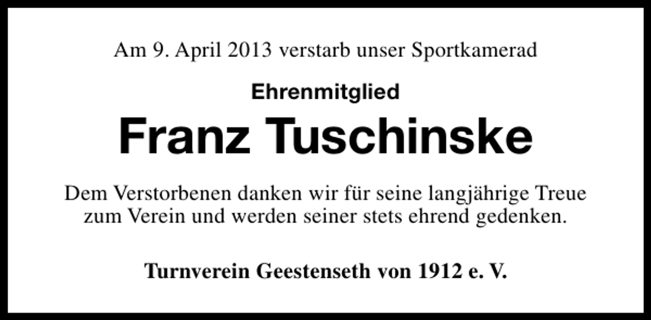 <p>Am 9. April 2013 verstarb unser Sportkamerad<br />Ehrenmitglied</p><p>Franz Tuschinske<br />Dem Verstorbenen danken wir für seine langjährige Treue<br />zum Verein und werden seiner stets ehrend gedenken.<br />Turnverein Geestenseth von 1912 e. V.</p>