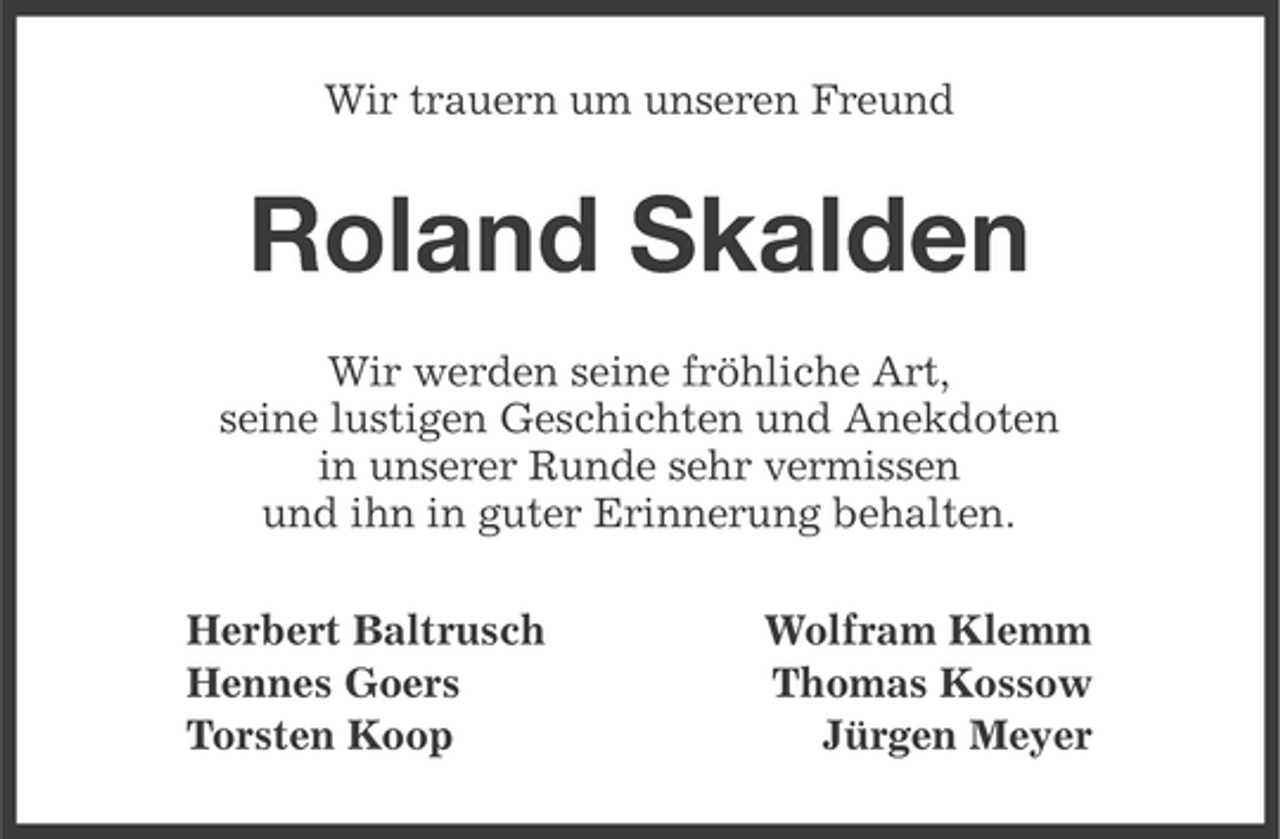 <p>Wir trauern um unseren Freund</p><p>Roland Skalden<br />Wir werden seine fröhliche Art,<br />seine lustigen Geschichten und Anekdoten<br />in unserer Runde sehr vermissen<br />und ihn in guter Erinnerung behalten.<br />Herbert Baltrusch<br />Hennes Goers<br />Torsten Koop</p><p>Wolfram Klemm<br />Thomas Kossow<br />Jürgen Meyer</p>