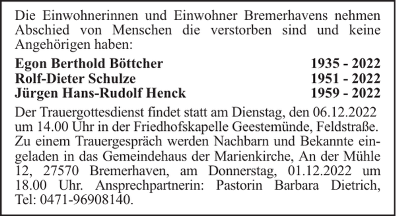 <p>Die Einwohnerinnen und Einwohner Bremerhavens nehmen<br />Abschied von Menschen die verstorben sind und keine<br />Angehörigen haben:<br />Egon Berthold Böttcher<br />1935 - 2022<br />Rolf-Dieter Schulze<br />1951 - 2022<br />Jürgen Hans-Rudolf Henck<br />1959 - 2022<br />Der Trauergottesdienst findet statt am Dienstag, den 06.12.2022<br />um 14.00 Uhr in der Friedhofskapelle Geestemünde, Feldstraße.<br />Zu einem Trauergespräch werden Nachbarn und Bekannte eingeladen in das Gemeindehaus der Marienkirche, An der Mühle<br />12, 27570 Bremerhaven, am Donnerstag, 01.12.2022 um<br />18.00 Uhr. Ansprechpartnerin: Pastorin Barbara Dietrich,<br />Tel: 0471-96908140.</p>