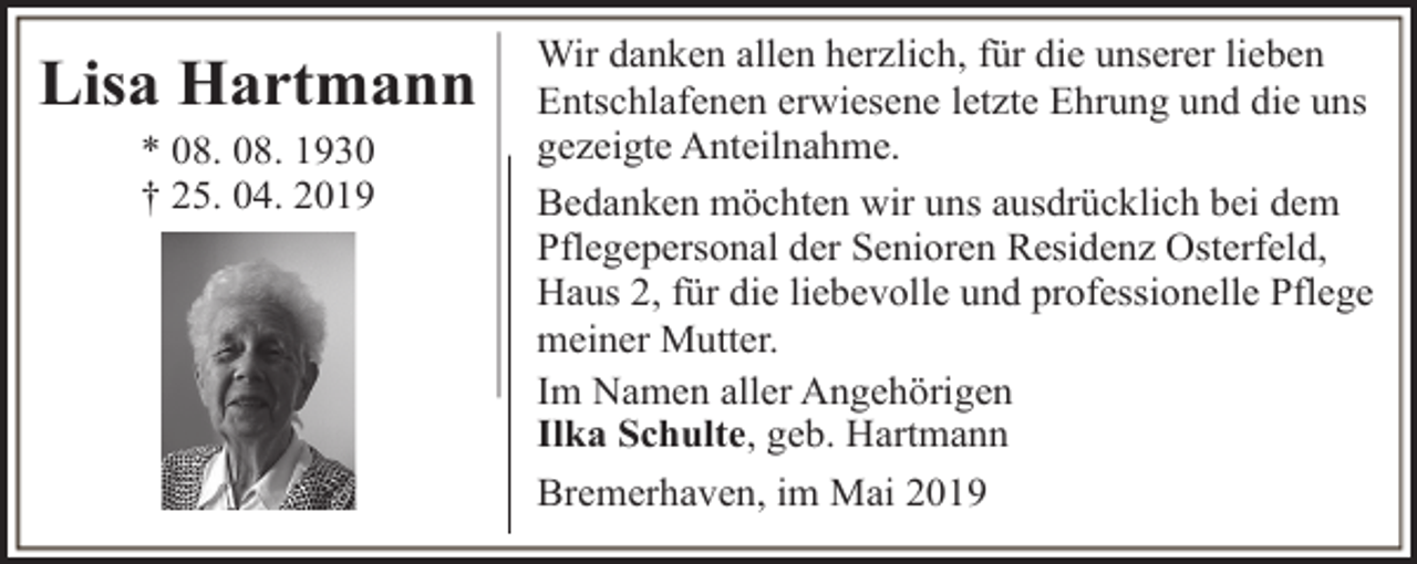 <p>Lisa Hartmann<br />* 08. 08. 1930<br />† 25. 04. 2019</p><p>Wir danken allen herzlich, für die unserer lieben<br />Entschlafenen erwiesene letzte Ehrung und die uns<br />gezeigte Anteilnahme.<br />Bedanken möchten wir uns ausdrücklich bei dem<br />Pflegepersonal der Senioren Residenz Osterfeld,<br />Haus 2, für die liebevolle und professionelle Pflege<br />meiner Mutter.<br />Im Namen aller Angehörigen<br />Ilka Schulte, geb. Hartmann<br />Bremerhaven, im Mai 2019</p>