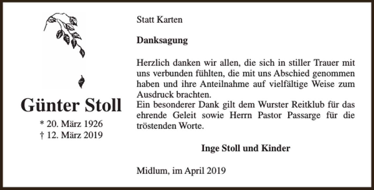 <p>Statt Karten<br />Danksagung</p><p>Günter Stoll<br />* 20. März 1926<br />† 12. März 2019</p><p>Herzlich danken wir allen, die sich in stiller Trauer mit<br />uns verbunden fühlten, die mit uns Abschied genommen<br />haben und ihre Anteilnahme auf vielfältige Weise zum<br />Ausdruck brachten.<br />Ein besonderer Dank gilt dem Wurster Reitklub für das<br />ehrende Geleit sowie Herrn Pastor Passarge für die<br />tröstenden Worte.<br />Inge Stoll und Kinder<br />Midlum, im April 2019</p>