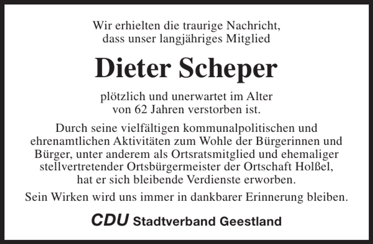 <p>Wir erhielten die traurige Nachricht,<br />dass unser langjähriges Mitglied</p><p>Dieter Scheper<br />plötzlich und unerwartet im Alter<br />von 62 Jahren verstorben ist.<br />Durch seine vielfältigen kommunalpolitischen und<br />ehrenamtlichen Aktivitäten zum Wohle der Bürgerinnen und<br />Bürger, unter anderem als Ortsratsmitglied und ehemaliger<br />stellvertretender Ortsbürgermeister der Ortschaft Holßel,<br />hat er sich bleibende Verdienste erworben.<br />Sein Wirken wird uns immer in dankbarer Erinnerung bleiben.</p><p>CDU Stadtverband Geestland</p>