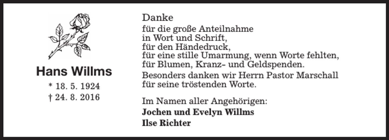 <p>Danke</p><p>Hans Willms<br />* 18. 5. 1924<br />† 24. 8. 2016</p><p>für die große Anteilnahme<br />in Wort und Schrift,<br />für den Händedruck,<br />für eine stille Umarmung, wenn Worte fehlten,<br />für Blumen, Kranz- und Geldspenden.<br />Besonders danken wir Herrn Pastor Marschall<br />für seine tröstenden Worte.<br />Im Namen aller Angehörigen:<br />Jochen und Evelyn Willms<br />Ilse Richter</p>