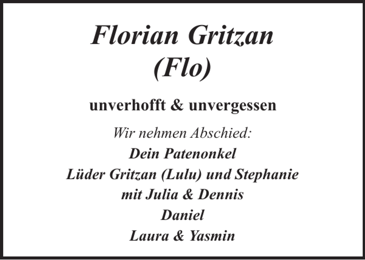 <p>Florian Gritzan<br />(Flo)<br />unverhofft &amp; unvergessen<br />Wir nehmen Abschied:<br />Dein Patenonkel<br />Lüder Gritzan (Lulu) und Stephanie<br />mit Julia &amp; Dennis<br />Daniel<br />Laura &amp; Yasmin</p>