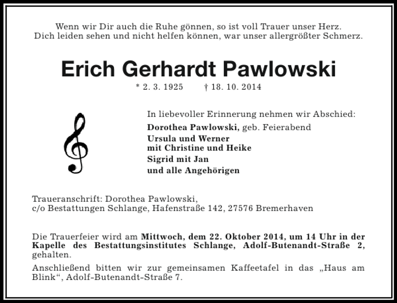 <p>Wenn wir Dir auch die Ruhe gönnen, so ist voll Trauer unser Herz.<br />Dich leiden sehen und nicht helfen können, war unser allergrößter Schmerz.</p><p>Erich Gerhardt Pawlowski<br />* 2. 3. 1925</p><p>† 18. 10. 2014</p><p>In liebevoller Erinnerung nehmen wir Abschied:<br />Dorothea Pawlowski, geb. Feierabend<br />Ursula und Werner<br />mit Christine und Heike<br />Sigrid mit Jan<br />und alle Angehörigen<br />Traueranschrift: Dorothea Pawlowski,<br />c/o Bestattungen Schlange, Hafenstraße 142, 27576 Bremerhaven<br />Die Trauerfeier wird am Mittwoch, dem 22. Oktober 2014, um 14 Uhr in der<br />Kapelle des Bestattungsinstitutes Schlange, Adolf-Butenandt-Straße 2,<br />gehalten.<br />Anschließend bitten wir zur gemeinsamen Kaffeetafel in das „Haus am<br />Blink“, Adolf-Butenandt-Straße 7.</p>