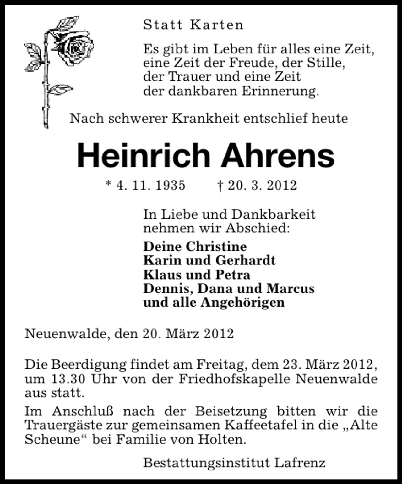 <p>S t a t t K a rt e n<br />Es gibt im Leben für alles eine Zeit,<br />eine Zeit der Freude, der Stille,<br />der Trauer und eine Zeit<br />der dankbaren Erinnerung.<br />Nach schwerer Krankheit entschlief heute</p><p>Heinrich Ahrens<br />* 4. 11. 1935</p><p>† 20. 3. 2012</p><p>In Liebe und Dankbarkeit<br />nehmen wir Abschied:<br />Deine Christine<br />Karin und Gerhardt<br />Klaus und Petra<br />Dennis, Dana und Marcus<br />und alle Angehörigen<br />Neuenwalde, den 20. März 2012<br />Die Beerdigung findet am Freitag, dem 23. März 2012,<br />um 13.30 Uhr von der Friedhofskapelle Neuenwalde<br />aus statt.<br />Im Anschluß nach der Beisetzung bitten wir die<br />Trauergäste zur gemeinsamen Kaffeetafel in die „Alte<br />Scheune“ bei Familie von Holten.<br />Bestattungsinstitut Lafrenz</p>