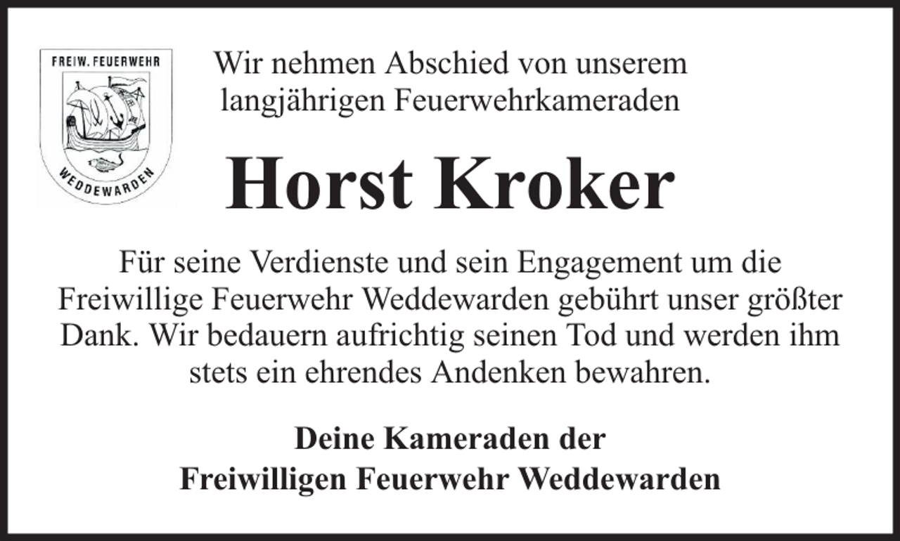 <p>Wir nehmen Abschied von unserem<br />langjährigen Feuerwehrkameraden</p><p>Horst Kroker<br />Für seine Verdienste und sein Engagement um die<br />Freiwillige Feuerwehr Weddewarden gebührt unser größter<br />Dank. Wir bedauern aufrichtig seinen Tod und werden ihm<br />stets ein ehrendes Andenken bewahren.<br />Deine Kameraden der<br />Freiwilligen Feuerwehr Weddewarden</p>