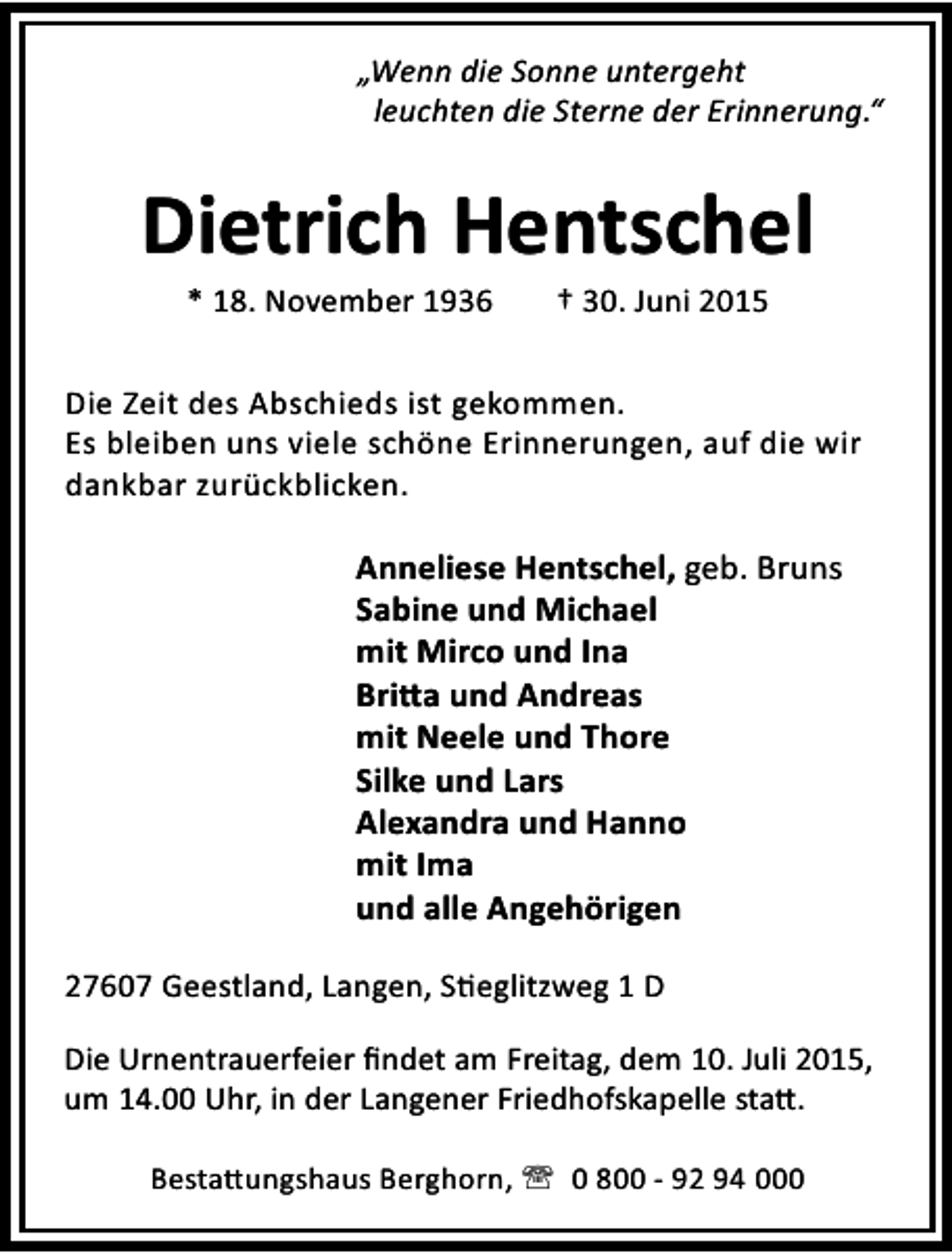<p>„Wenn die Sonne untergeht<br />leuchten die Sterne der Erinnerung.“</p><p>Dietrich Hentschel<br />* 18. November 1936</p><p>† 30. Juni 2015</p><p>Die Zeit des Abschieds ist gekommen.<br />Es bleiben uns viele schöne Erinnerungen, auf die wir<br />dankbar zurückblicken.</p><p>Anneliese Hentschel, geb. Bruns<br />Sabine und Michael<br />mit Mirco und Ina<br />Bri a und Andreas<br />mit Neele und Thore<br />Silke und Lars<br />Alexandra und Hanno<br />mit Ima<br />und alle Angehörigen<br />27607 Geestland, Langen, S eglitzweg 1 D<br />Die Urnentrauerfeier ﬁndet am Freitag, dem 10. Juli 2015,<br />um 14.00 Uhr, in der Langener Friedhofskapelle sta .<br />Besta ungshaus Berghorn, ' 0 800 - 92 94 000</p>