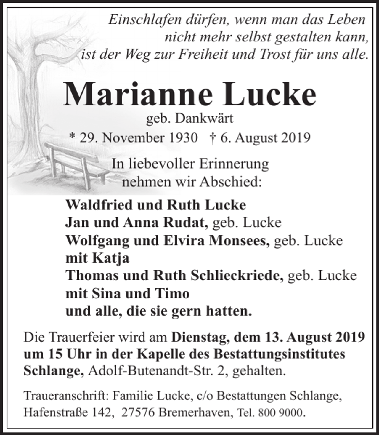 <p>Einschlafen dürfen, wenn man das Leben<br />nicht mehr selbst gestalten kann,<br />ist der Weg zur Freiheit und Trost für uns alle.</p><p>Marianne<br />Lucke<br />geb. Dankwärt<br />* 29. November 1930 † 6. August 2019</p><p>In liebevoller Erinnerung<br />nehmen wir Abschied:<br />Waldfried und Ruth Lucke<br />Jan und Anna Rudat, geb. Lucke<br />Wolfgang und Elvira Monsees, geb. Lucke<br />mit Katja<br />Thomas und Ruth Schlieckriede, geb. Lucke<br />mit Sina und Timo<br />und alle, die sie gern hatten.<br />Die Trauerfeier wird am Dienstag, dem 13. August 2019<br />um 15 Uhr in der Kapelle des Bestattungsinstitutes<br />Schlange, Adolf-Butenandt-Str. 2, gehalten.<br />Traueranschrift: Familie Lucke, c/o Bestattungen Schlange,<br />Hafenstraße 142, 27576 Bremerhaven, Tel. 800 9000.</p>