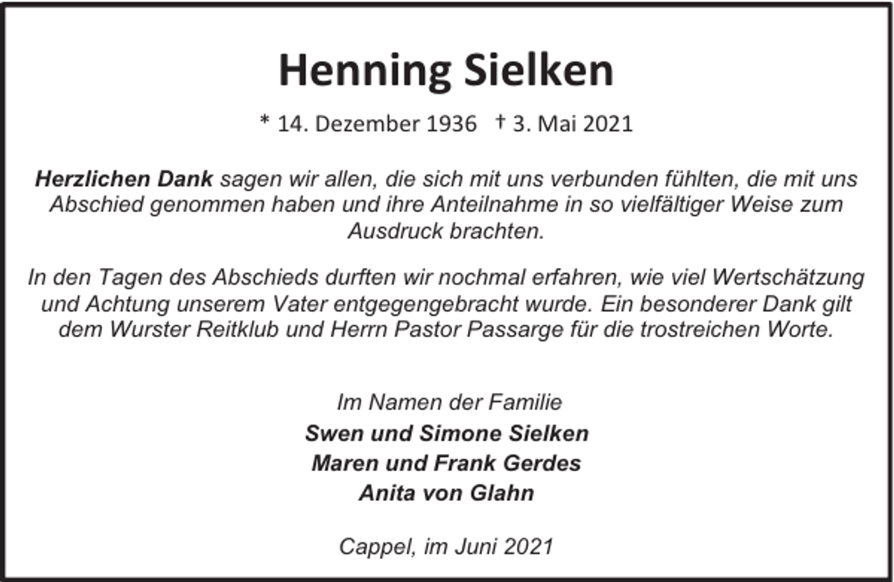 <p>Henning Sielken<br />* 14. Dezember 1936 † 3. Mai 2021<br />Herzlichen Dank sagen wir allen, die sich mit uns verbunden fühlten, die mit uns<br />Abschied genommen haben und ihre Anteilnahme in so vielfältiger Weise zum<br />Ausdruck brachten.<br />In den Tagen des Abschieds durften wir nochmal erfahren, wie viel Wertschätzung<br />und Achtung unserem Vater entgegengebracht wurde. Ein besonderer Dank gilt<br />dem Wurster Reitklub und Herrn Pastor Passarge für die trostreichen Worte.<br />Im Namen der Familie<br />Swen und Simone Sielken<br />Maren und Frank Gerdes<br />Anita von Glahn<br />Cappel, im Juni 2021</p>
