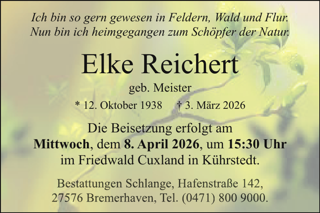 <p>Ich bin so gern gewesen in Feldern, Wald und Flur.<br />Nun bin ich heimgegangen zum Schöpfer der Natur.</p><p>Elke Reichert<br />geb. Meister</p><p>* 12. Oktober 1938</p><p>† 3. März 2026</p><p>Die Beisetzung erfolgt am<br />Mittwoch, dem 8. April 2026, um 15:30 Uhr<br />im Friedwald Cuxland in Kührstedt.<br />Bestattungen Schlange, Hafenstraße 142,<br />27576 Bremerhaven, Tel. (0471) 800 9000.</p>