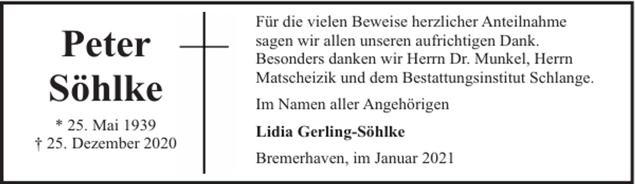 <p>Peter<br />Söhlke</p><p>* 25. Mai 1939<br />† 25. Dezember 2020</p><p>Für die vielen Beweise herzlicher Anteilnahme<br />sagen wir allen unseren aufrichtigen Dank.<br />Besonders danken wir Herrn Dr. Munkel, Herrn<br />Matscheizik und dem Bestattungsinstitut Schlange.<br />Im Namen aller Angehörigen<br />Lidia Gerling-Söhlke<br />Bremerhaven, im Januar 2021</p>
