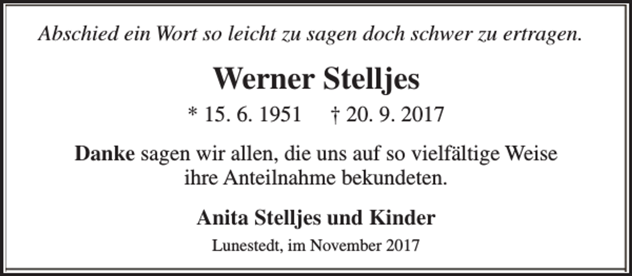 <p>Abschied ein Wort so leicht zu sagen doch schwer zu ertragen.</p><p>Werner Stelljes<br />* 15. 6. 1951</p><p>† 20. 9. 2017</p><p>Danke sagen wir allen, die uns auf so vielfältige Weise<br />ihre Anteilnahme bekundeten.<br />Anita Stelljes und Kinder<br />Lunestedt, im November 2017</p>