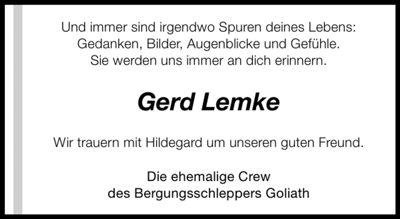 <p>Und immer sind irgendwo Spuren deines Lebens:<br />Gedanken, Bilder, Augenblicke und Gefühle.<br />Sie werden uns immer an dich erinnern.</p><p>Gerd Lemke<br />Wir trauern mit Hildegard um unseren guten Freund.<br />Die ehemalige Crew<br />des Bergungsschleppers Goliath</p>