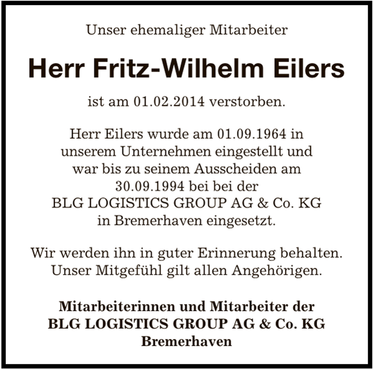 <p>Unser ehemaliger Mitarbeiter</p><p>Herr Fritz-Wilhelm Eilers<br />ist am 01.02.2014 verstorben.<br />Herr Eilers wurde am 01.09.1964 in<br />unserem Unternehmen eingestellt und<br />war bis zu seinem Ausscheiden am<br />30.09.1994 bei bei der<br />BLG LOGISTICS GROUP AG &amp; Co. KG<br />in Bremerhaven eingesetzt.<br />Wir werden ihn in guter Erinnerung behalten.<br />Unser Mitgefühl gilt allen Angehörigen.<br />Mitarbeiterinnen und Mitarbeiter der<br />BLG LOGISTICS GROUP AG &amp; Co. KG<br />Bremerhaven</p>