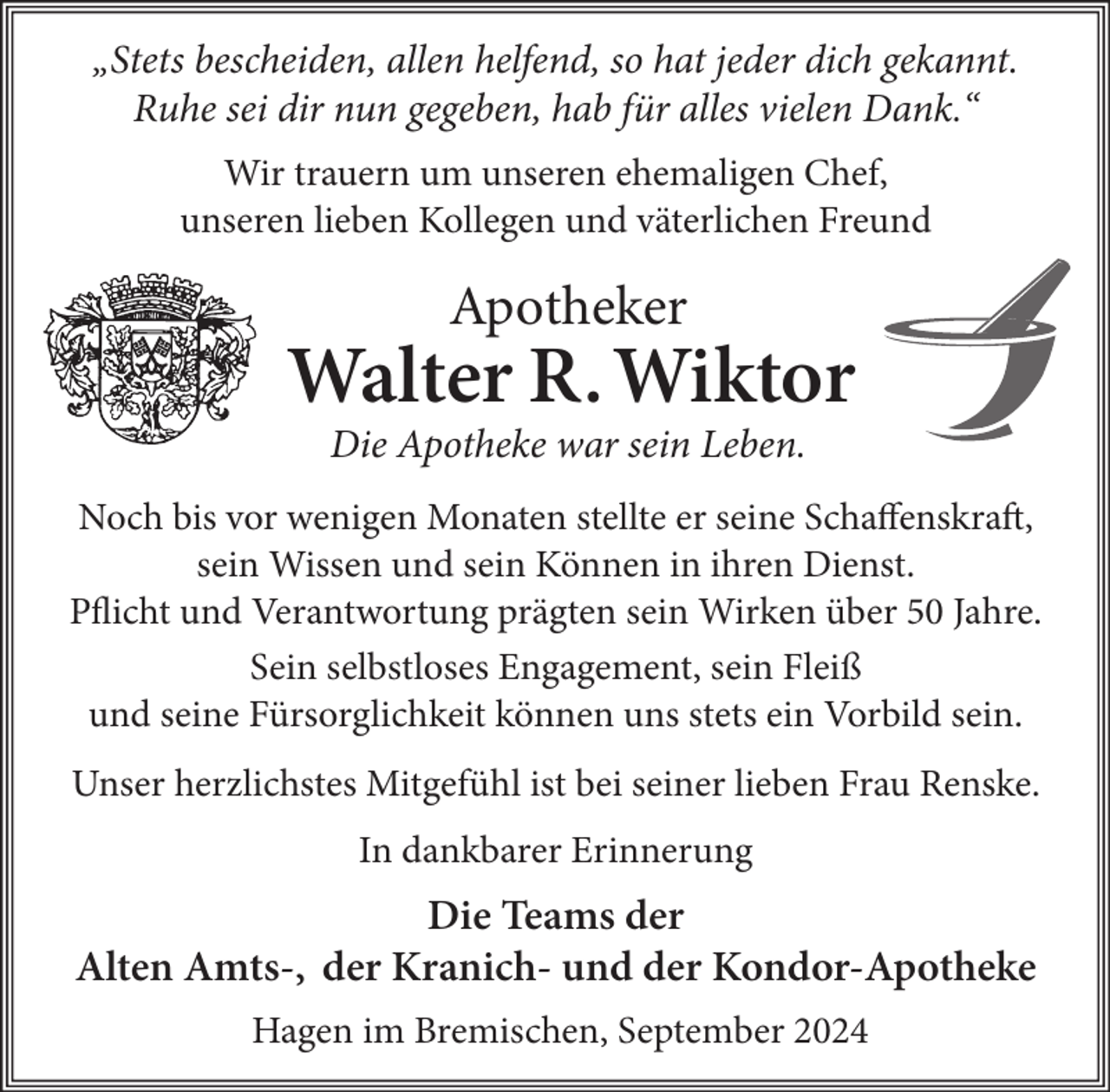 <p>„Stets bescheiden, allen helfend, so hat jeder dich gekannt.<br />Ruhe sei dir nun gegeben, hab für alles vielen Dank.“<br />Wir trauern um unseren ehemaligen Chef,<br />unseren lieben Kollegen und väterlichen Freund</p><p>Apotheker</p><p>Walter R. Wiktor<br />Die Apotheke war sein Leben.<br />Noch bis vor wenigen Monaten stellte er seine Schaffenskraft,<br />sein Wissen und sein Können in ihren Dienst.<br />Pflicht und Verantwortung prägten sein Wirken über 50 Jahre.<br />Sein selbstloses Engagement, sein Fleiß<br />und seine Fürsorglichkeit können uns stets ein Vorbild sein.<br />Unser herzlichstes Mitgefühl ist bei seiner lieben Frau Renske.<br />In dankbarer Erinnerung</p><p>Die Teams der<br />Alten Amts-, der Kranich- und der Kondor-Apotheke<br />Hagen im Bremischen, September 2024</p>