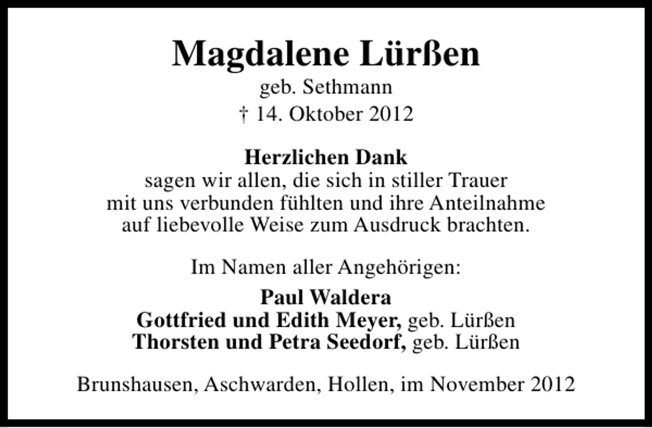 <p>Magdalene Lürßen<br />geb. Sethmann<br />† 14. Oktober 2012</p><p>Herzlichen Dank<br />sagen wir allen, die sich in stiller Trauer<br />mit uns verbunden fühlten und ihre Anteilnahme<br />auf liebevolle Weise zum Ausdruck brachten.<br />Im Namen aller Angehörigen:<br />Paul Waldera<br />Gottfried und Edith Meyer, geb. Lürßen<br />Thorsten und Petra Seedorf, geb. Lürßen<br />Brunshausen, Aschwarden, Hollen, im November 2012</p>