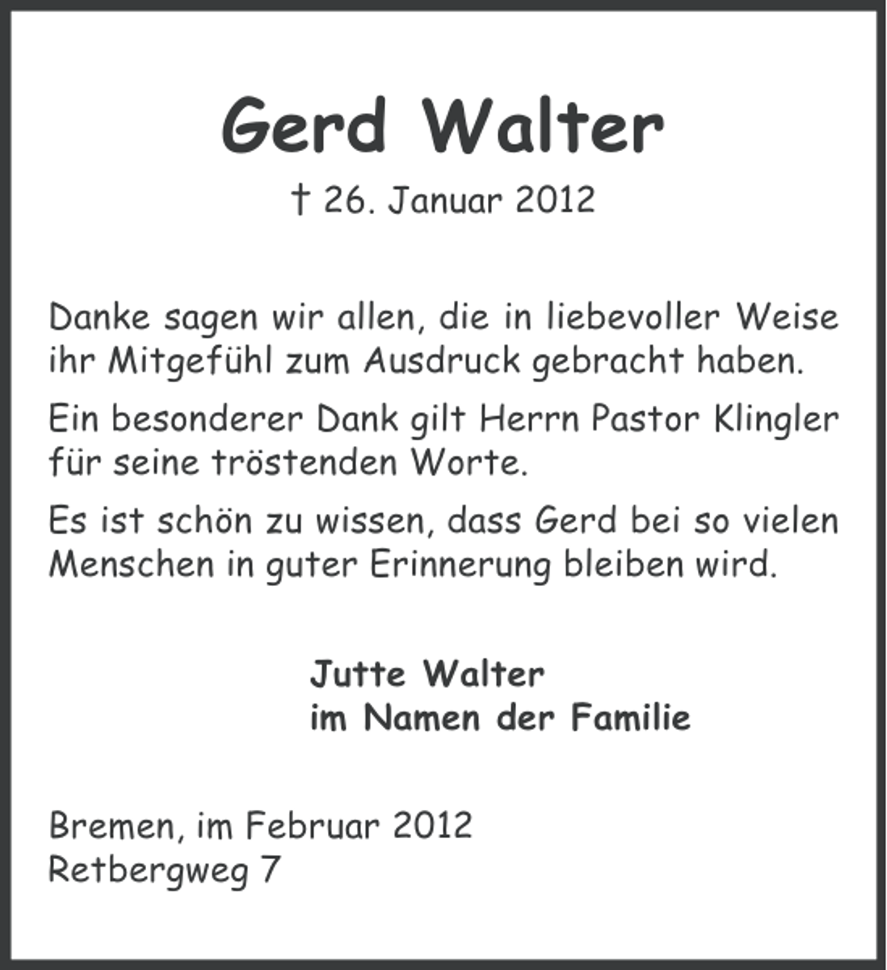<p>Gerd Walter<br />† 26. Januar 2012<br />Danke sagen wir allen, die in liebevoller Weise<br />ihr Mitgefühl zum Ausdruck gebracht haben.<br />Ein besonderer Dank gilt Herrn Pastor Klingler<br />für seine tröstenden Worte.<br />Es ist schön zu wissen, dass Gerd bei so vielen<br />Menschen in guter Erinnerung bleiben wird.<br />Jutte Walter<br />im Namen der Familie<br />Bremen, im Februar 2012<br />Retbergweg 7</p>
